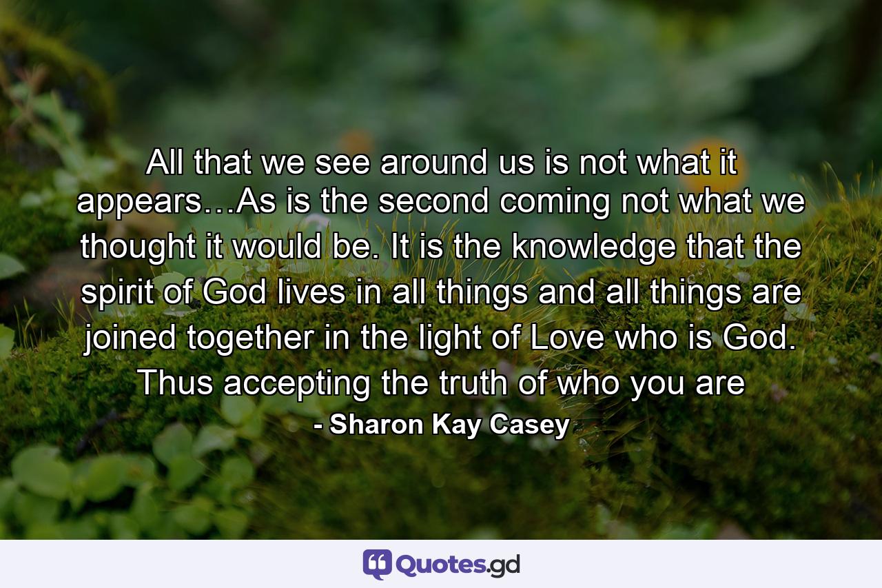 All that we see around us is not what it appears…As is the second coming not what we thought it would be. It is the knowledge that the spirit of God lives in all things and all things are joined together in the light of Love who is God. Thus accepting the truth of who you are - Quote by Sharon Kay Casey