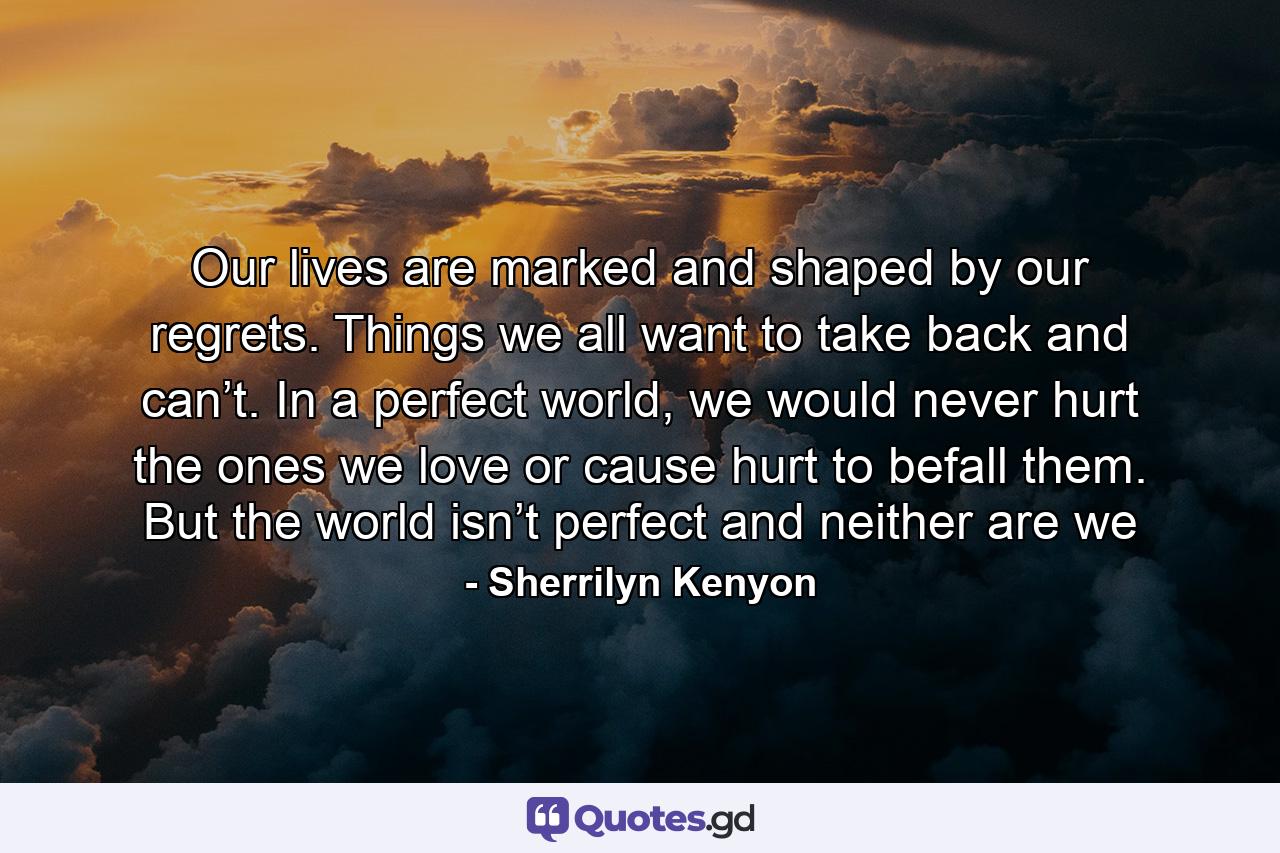 Our lives are marked and shaped by our regrets. Things we all want to take back and can’t. In a perfect world, we would never hurt the ones we love or cause hurt to befall them. But the world isn’t perfect and neither are we - Quote by Sherrilyn Kenyon