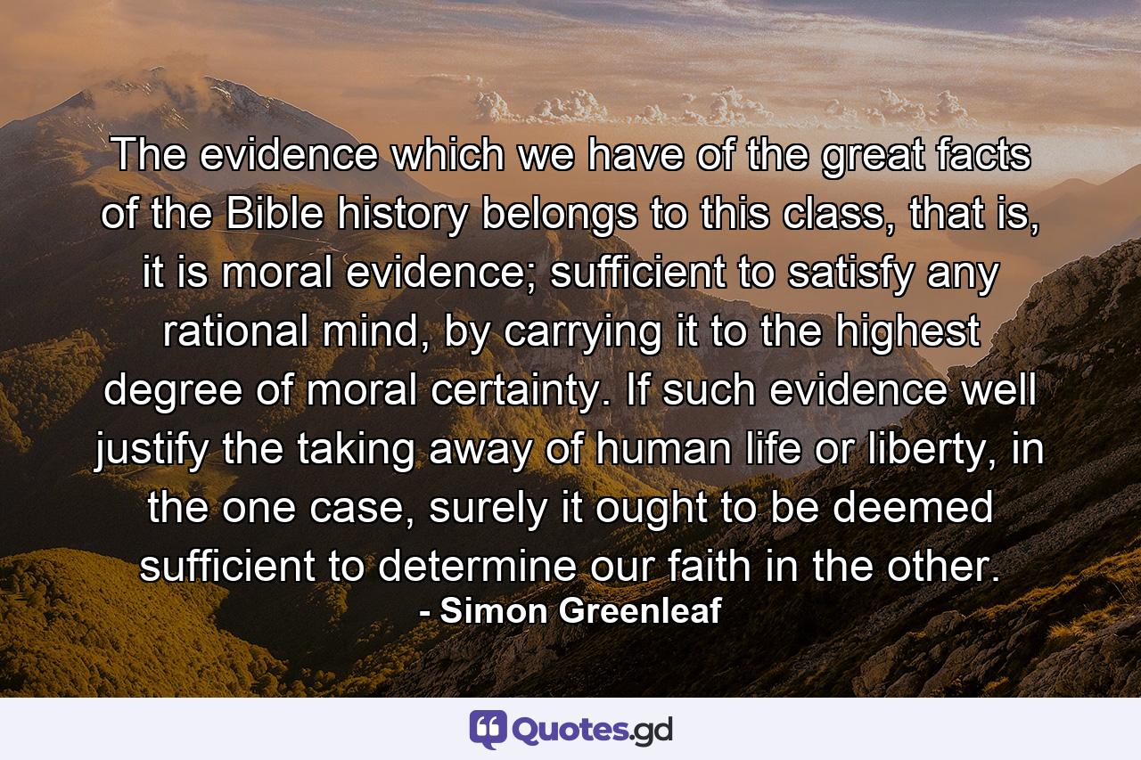 The evidence which we have of the great facts of the Bible history belongs to this class, that is, it is moral evidence; sufficient to satisfy any rational mind, by carrying it to the highest degree of moral certainty. If such evidence well justify the taking away of human life or liberty, in the one case, surely it ought to be deemed sufficient to determine our faith in the other. - Quote by Simon Greenleaf