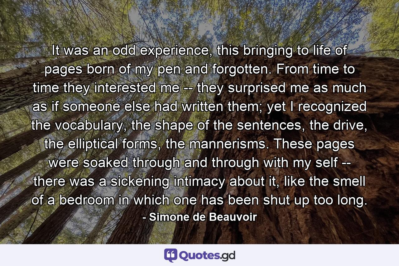 It was an odd experience, this bringing to life of pages born of my pen and forgotten. From time to time they interested me -- they surprised me as much as if someone else had written them; yet I recognized the vocabulary, the shape of the sentences, the drive, the elliptical forms, the mannerisms. These pages were soaked through and through with my self -- there was a sickening intimacy about it, like the smell of a bedroom in which one has been shut up too long. - Quote by Simone de Beauvoir