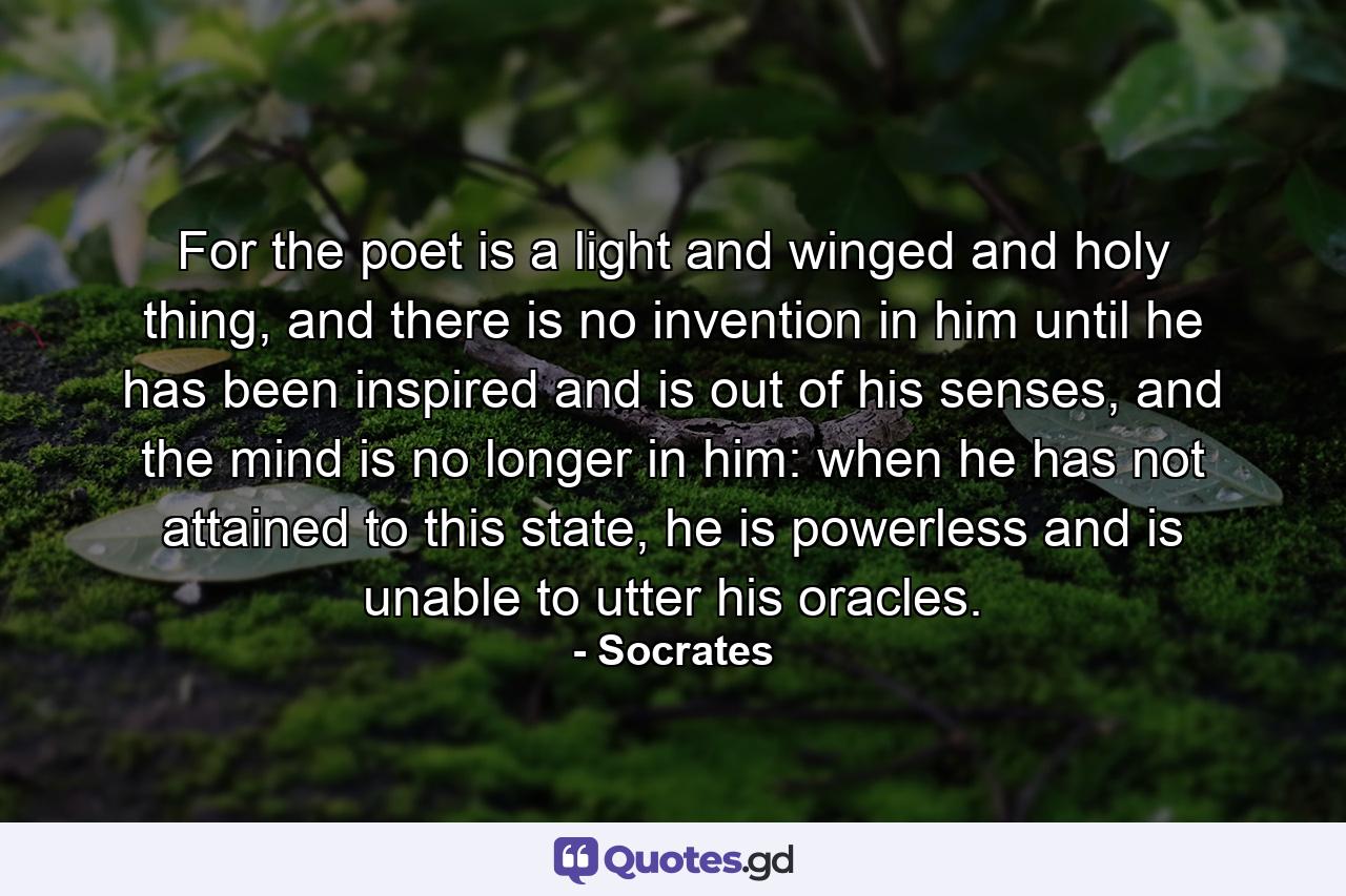 For the poet is a light and winged and holy thing, and there is no invention in him until he has been inspired and is out of his senses, and the mind is no longer in him: when he has not attained to this state, he is powerless and is unable to utter his oracles. - Quote by Socrates