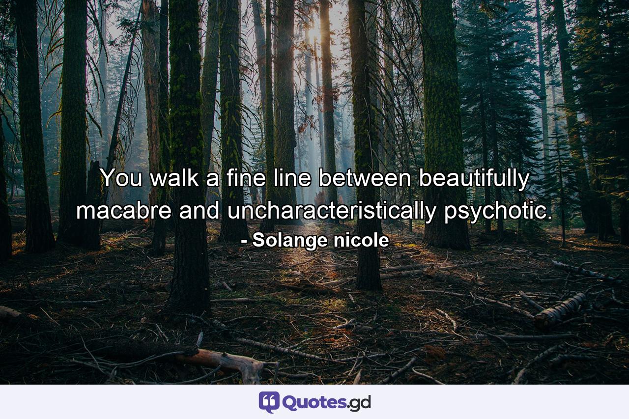 You walk a fine line between beautifully macabre and uncharacteristically psychotic. - Quote by Solange nicole