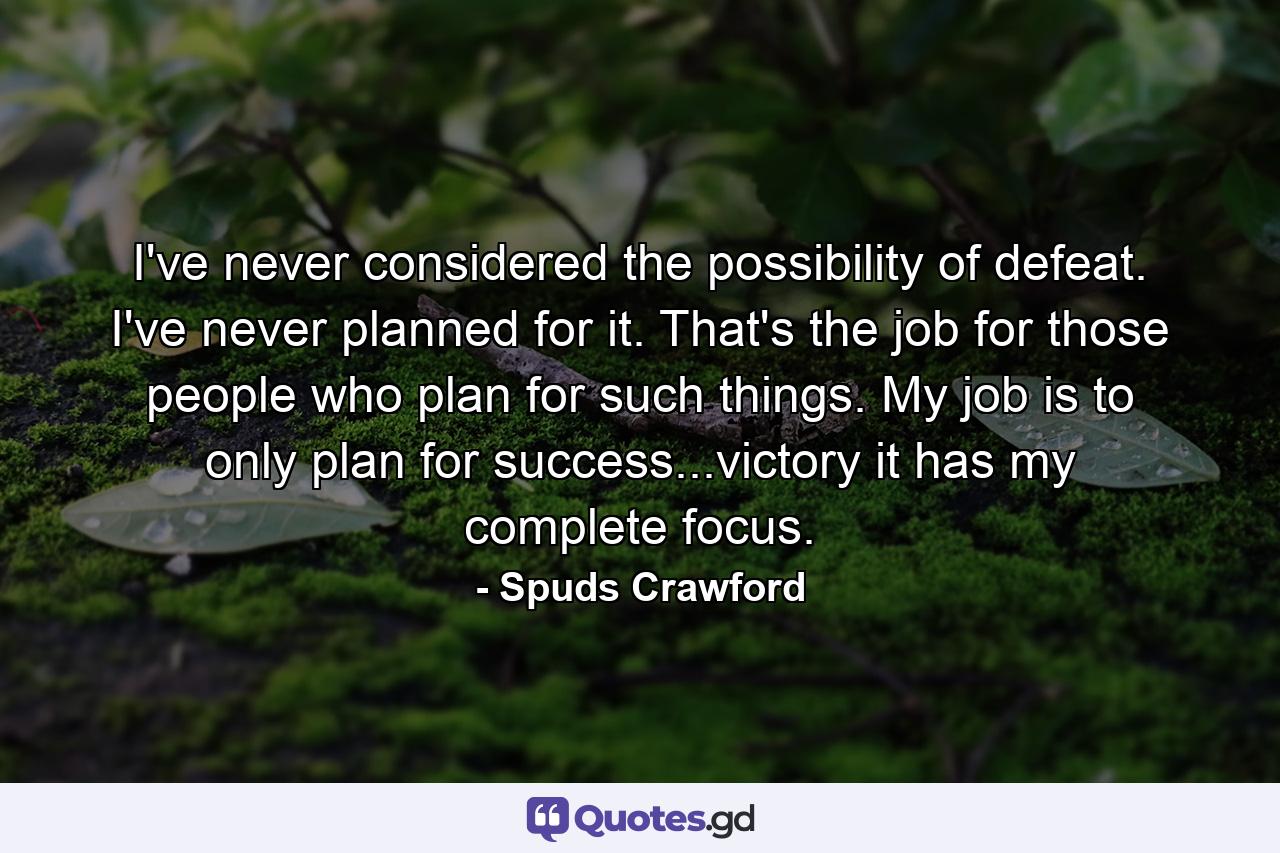 I've never considered the possibility of defeat. I've never planned for it. That's the job for those people who plan for such things. My job is to only plan for success...victory it has my complete focus. - Quote by Spuds Crawford