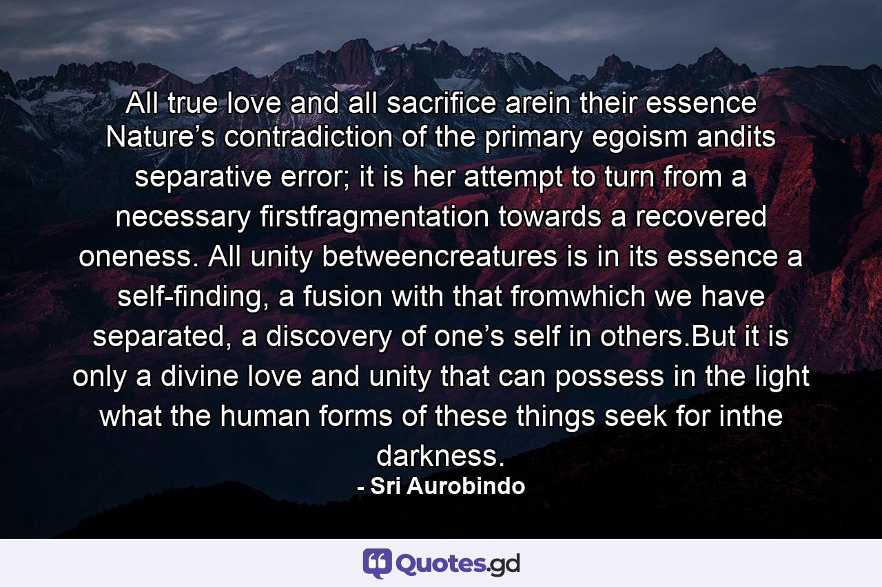 All true love and all sacriﬁce arein their essence Nature’s contradiction of the primary egoism andits separative error; it is her attempt to turn from a necessary ﬁrstfragmentation towards a recovered oneness. All unity betweencreatures is in its essence a self-ﬁnding, a fusion with that fromwhich we have separated, a discovery of one’s self in others.But it is only a divine love and unity that can possess in the light what the human forms of these things seek for inthe darkness. - Quote by Sri Aurobindo