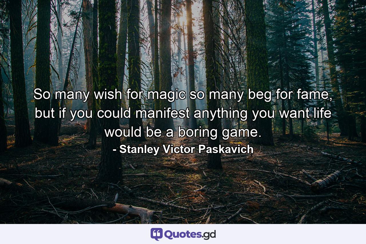 So many wish for magic so many beg for fame, but if you could manifest anything you want life would be a boring game. - Quote by Stanley Victor Paskavich