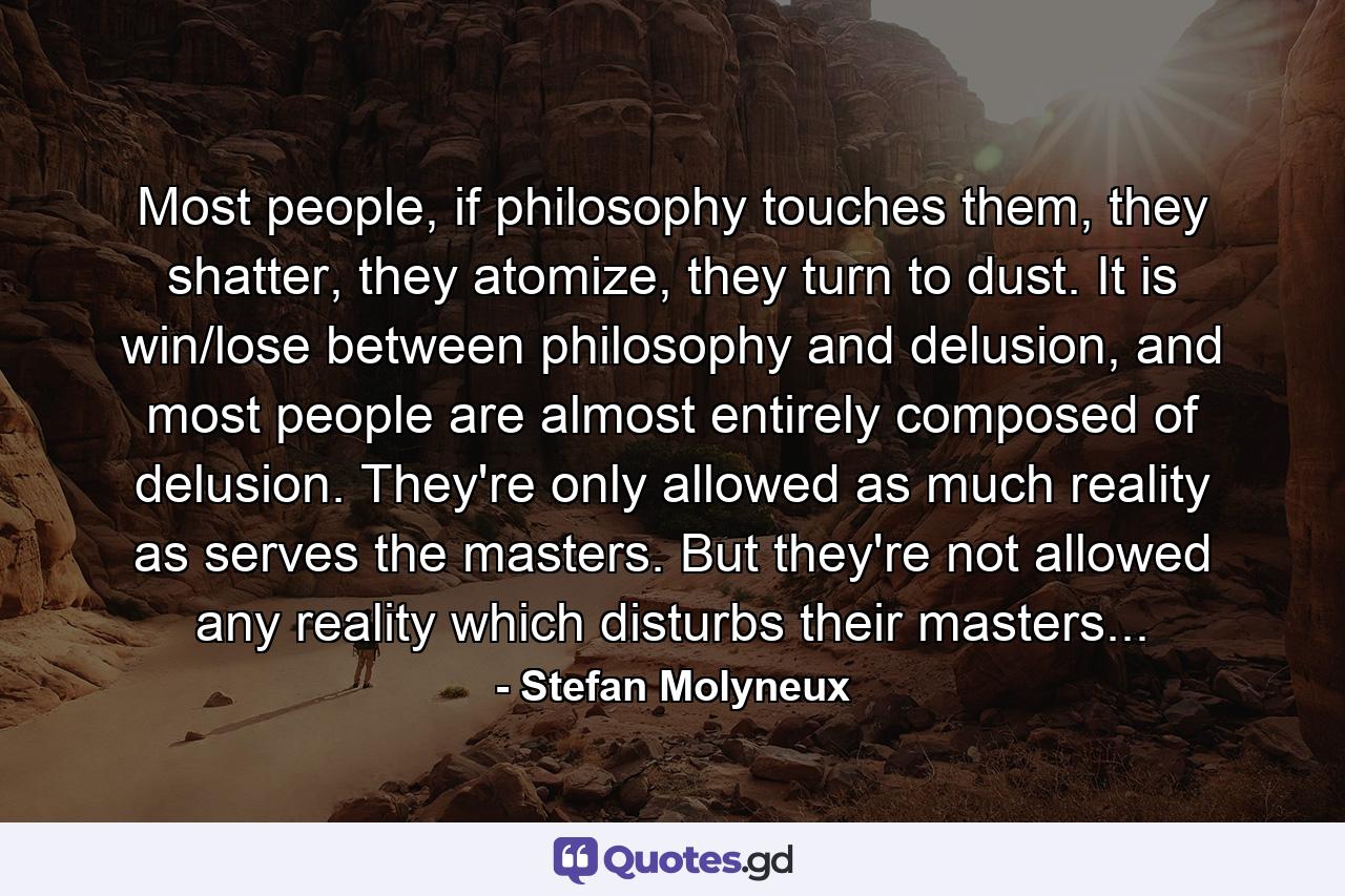 Most people, if philosophy touches them, they shatter, they atomize, they turn to dust. It is win/lose between philosophy and delusion, and most people are almost entirely composed of delusion. They're only allowed as much reality as serves the masters. But they're not allowed any reality which disturbs their masters... - Quote by Stefan Molyneux