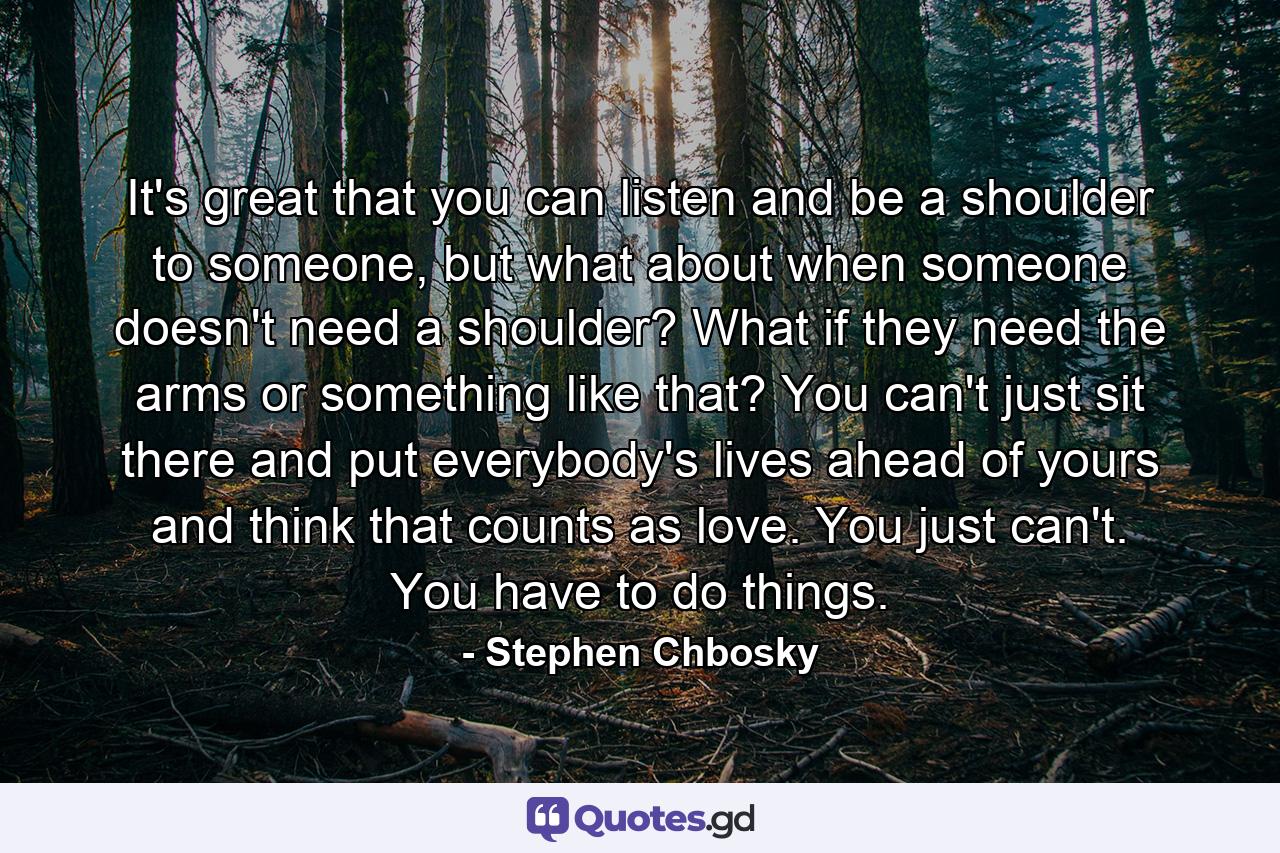 It's great that you can listen and be a shoulder to someone, but what about when someone doesn't need a shoulder? What if they need the arms or something like that? You can't just sit there and put everybody's lives ahead of yours and think that counts as love. You just can't. You have to do things. - Quote by Stephen Chbosky