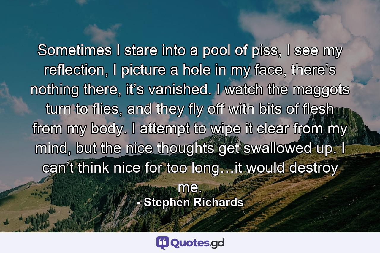 Sometimes I stare into a pool of piss, I see my reflection, I picture a hole in my face, there’s nothing there, it’s vanished. I watch the maggots turn to flies, and they fly off with bits of flesh from my body. I attempt to wipe it clear from my mind, but the nice thoughts get swallowed up. I can’t think nice for too long…it would destroy me. - Quote by Stephen Richards