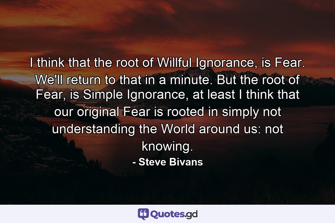 I think that the root of Willful Ignorance, is Fear. We'll return to that in a minute. But the root of Fear, is Simple Ignorance, at least I think that our original Fear is rooted in simply not understanding the World around us: not knowing. - Quote by Steve Bivans