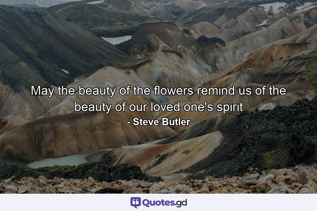 May the beauty of the flowers remind us of the beauty of our loved one's spirit - Quote by Steve Butler