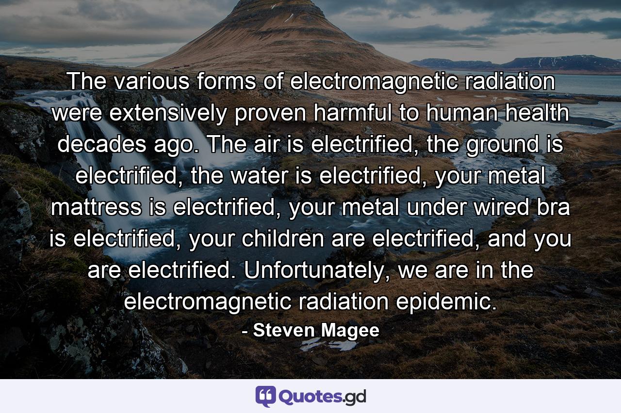 The various forms of electromagnetic radiation were extensively proven harmful to human health decades ago. The air is electrified, the ground is electrified, the water is electrified, your metal mattress is electrified, your metal under wired bra is electrified, your children are electrified, and you are electrified. Unfortunately, we are in the electromagnetic radiation epidemic. - Quote by Steven Magee