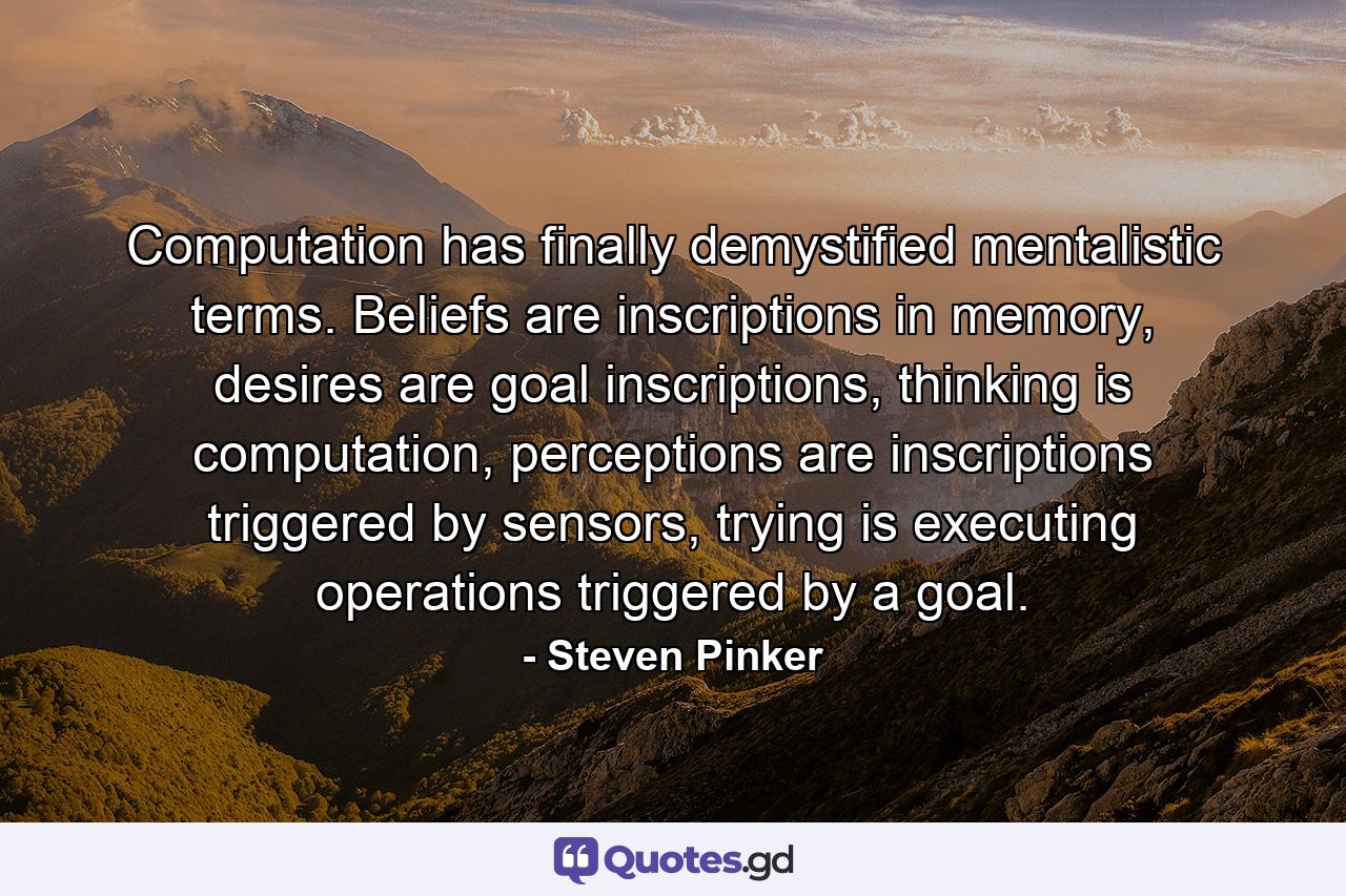 Computation has finally demystified mentalistic terms. Beliefs are inscriptions in memory, desires are goal inscriptions, thinking is computation, perceptions are inscriptions triggered by sensors, trying is executing operations triggered by a goal. - Quote by Steven Pinker