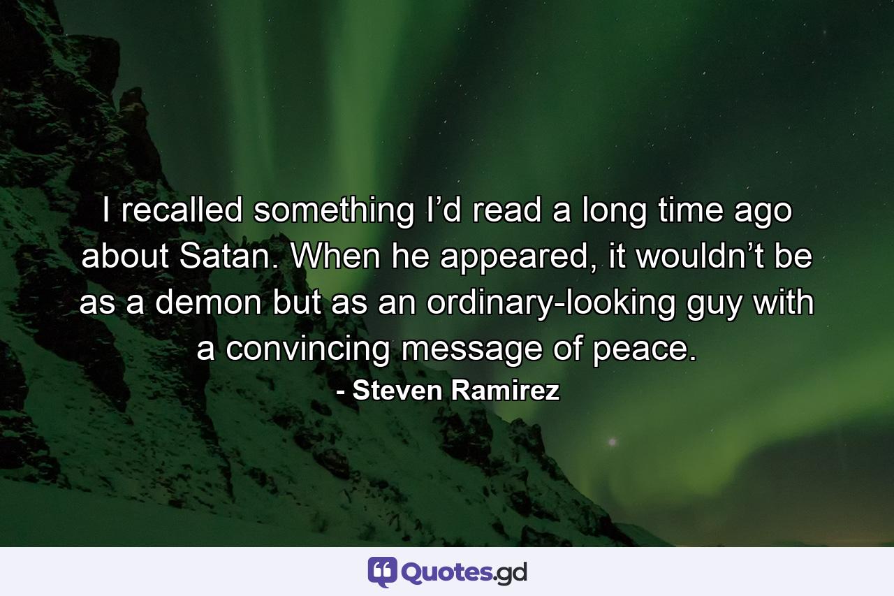 I recalled something I’d read a long time ago about Satan. When he appeared, it wouldn’t be as a demon but as an ordinary-looking guy with a convincing message of peace. - Quote by Steven Ramirez