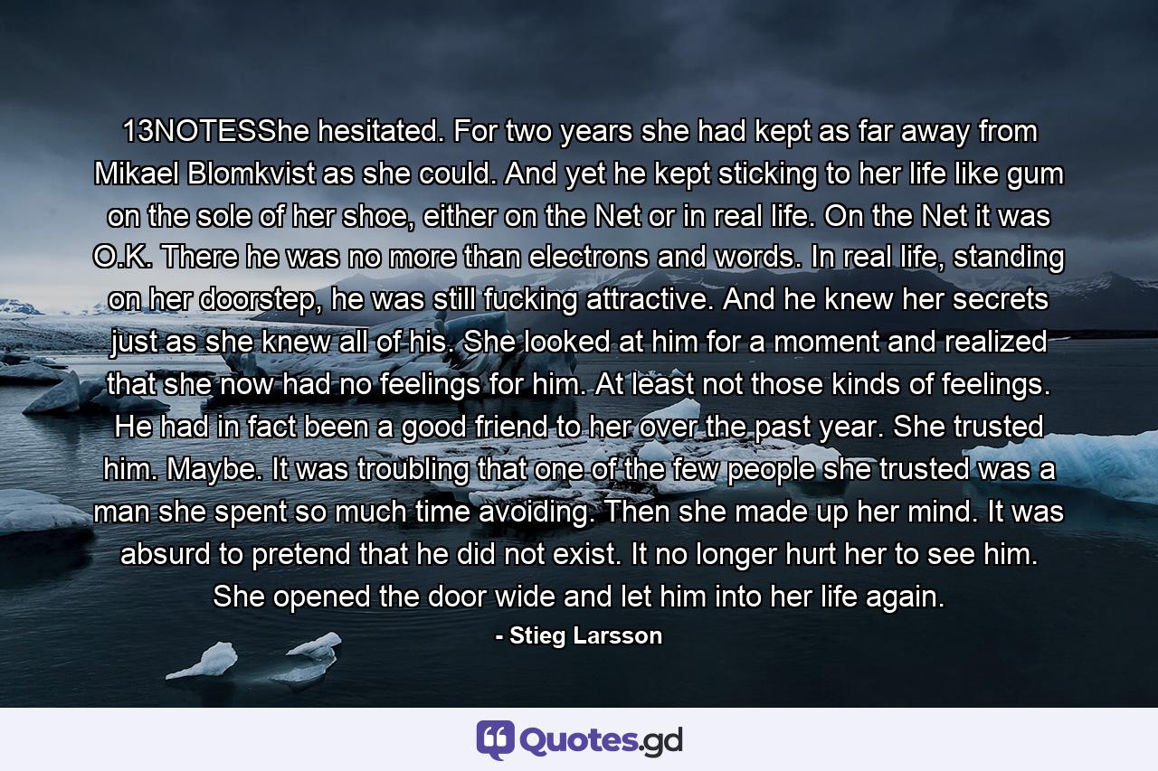 13NOTESShe hesitated. For two years she had kept as far away from Mikael Blomkvist as she could. And yet he kept sticking to her life like gum on the sole of her shoe, either on the Net or in real life. On the Net it was O.K. There he was no more than electrons and words. In real life, standing on her doorstep, he was still fucking attractive. And he knew her secrets just as she knew all of his. She looked at him for a moment and realized that she now had no feelings for him. At least not those kinds of feelings. He had in fact been a good friend to her over the past year. She trusted him. Maybe. It was troubling that one of the few people she trusted was a man she spent so much time avoiding. Then she made up her mind. It was absurd to pretend that he did not exist. It no longer hurt her to see him. She opened the door wide and let him into her life again. - Quote by Stieg Larsson