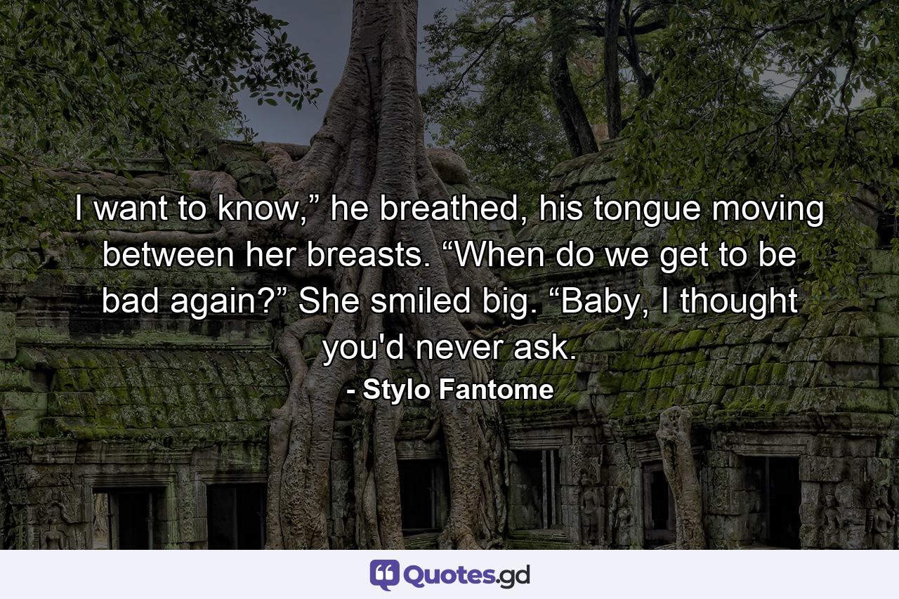 I want to know,” he breathed, his tongue moving between her breasts. “When do we get to be bad again?” She smiled big. “Baby, I thought you'd never ask. - Quote by Stylo Fantome