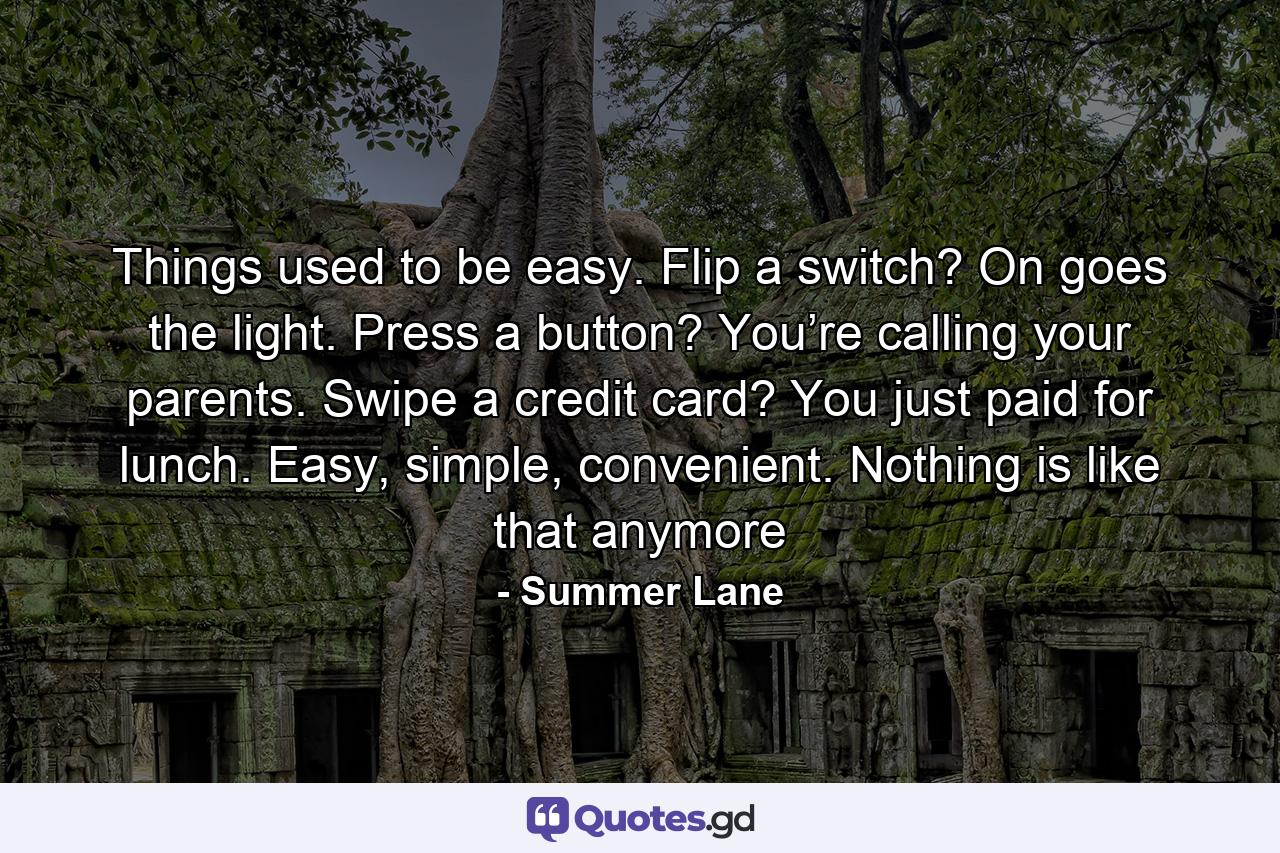 Things used to be easy. Flip a switch? On goes the light. Press a button? You’re calling your parents. Swipe a credit card? You just paid for lunch. Easy, simple, convenient. Nothing is like that anymore - Quote by Summer Lane