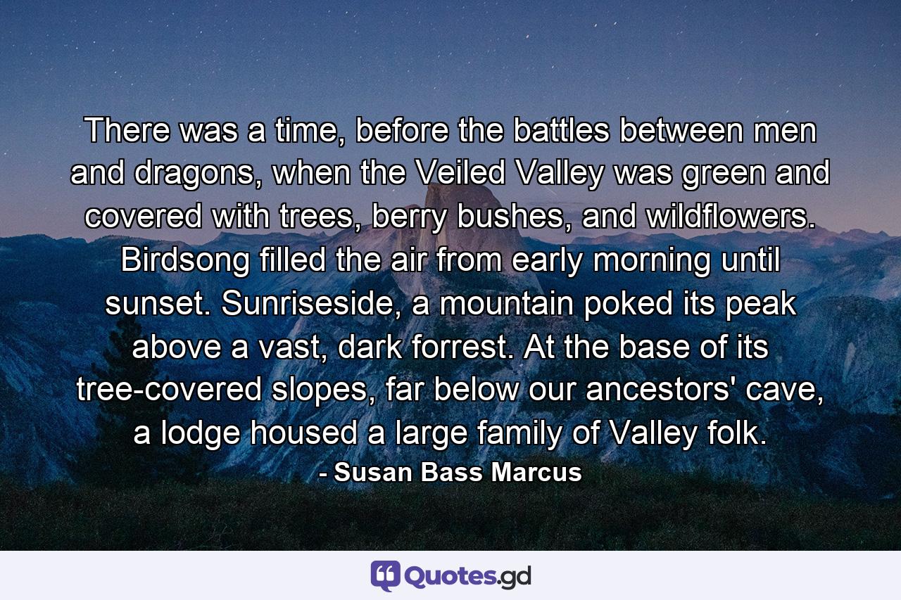 There was a time, before the battles between men and dragons, when the Veiled Valley was green and covered with trees, berry bushes, and wildflowers. Birdsong filled the air from early morning until sunset. Sunriseside, a mountain poked its peak above a vast, dark forrest. At the base of its tree-covered slopes, far below our ancestors' cave, a lodge housed a large family of Valley folk. - Quote by Susan Bass Marcus