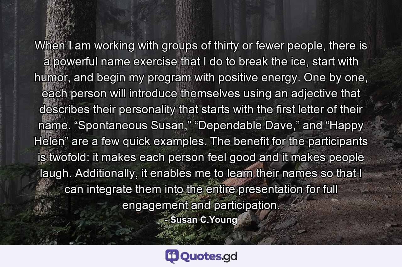 When I am working with groups of thirty or fewer people, there is a powerful name exercise that I do to break the ice, start with humor, and begin my program with positive energy. One by one, each person will introduce themselves using an adjective that describes their personality that starts with the first letter of their name. “Spontaneous Susan,” “Dependable Dave,” and “Happy Helen” are a few quick examples. The benefit for the participants is twofold: it makes each person feel good and it makes people laugh. Additionally, it enables me to learn their names so that I can integrate them into the entire presentation for full engagement and participation. - Quote by Susan C.Young