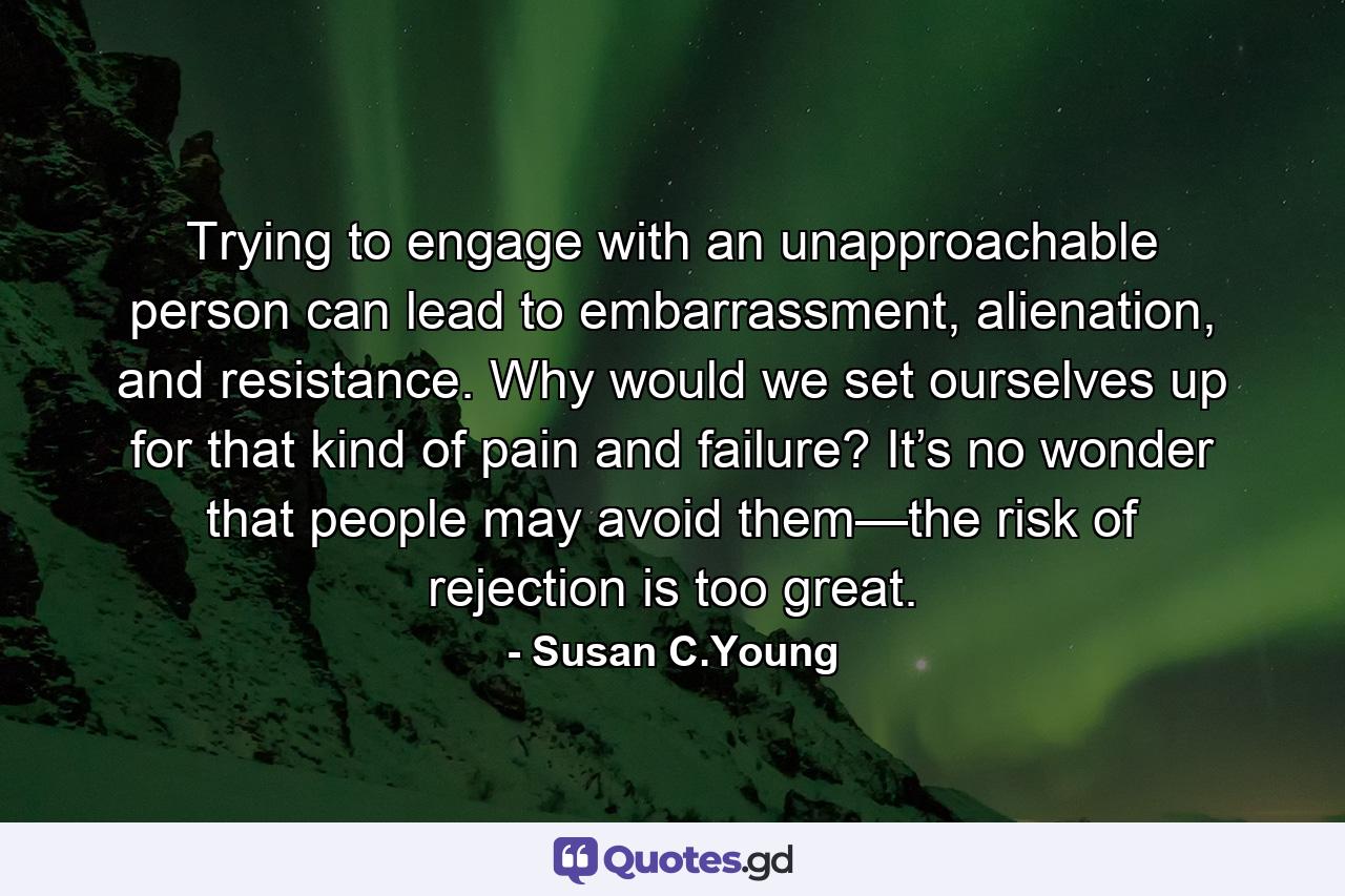 Trying to engage with an unapproachable person can lead to embarrassment, alienation, and resistance. Why would we set ourselves up for that kind of pain and failure? It’s no wonder that people may avoid them—the risk of rejection is too great. - Quote by Susan C.Young