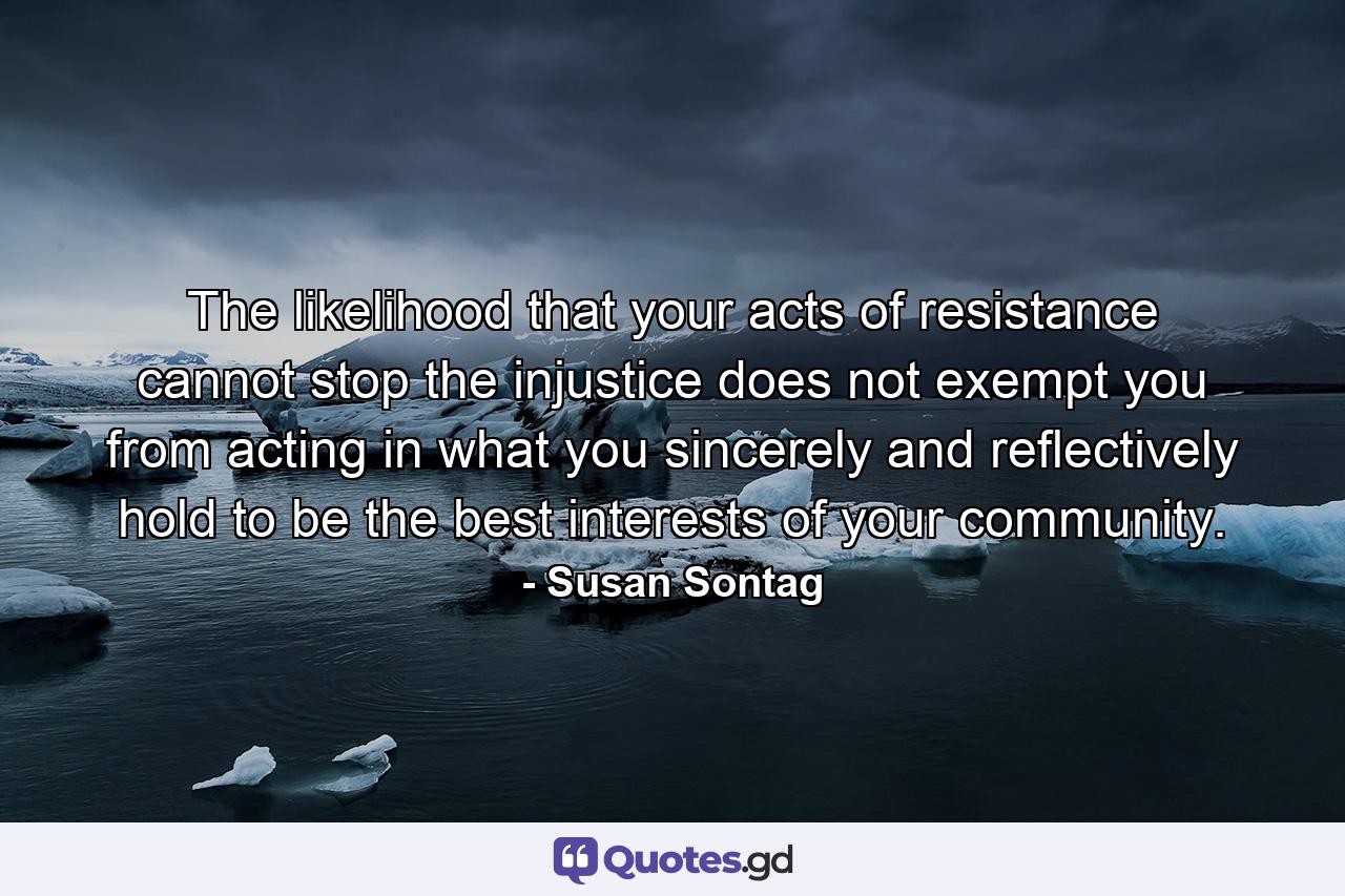 The likelihood that your acts of resistance cannot stop the injustice does not exempt you from acting in what you sincerely and reflectively hold to be the best interests of your community. - Quote by Susan Sontag