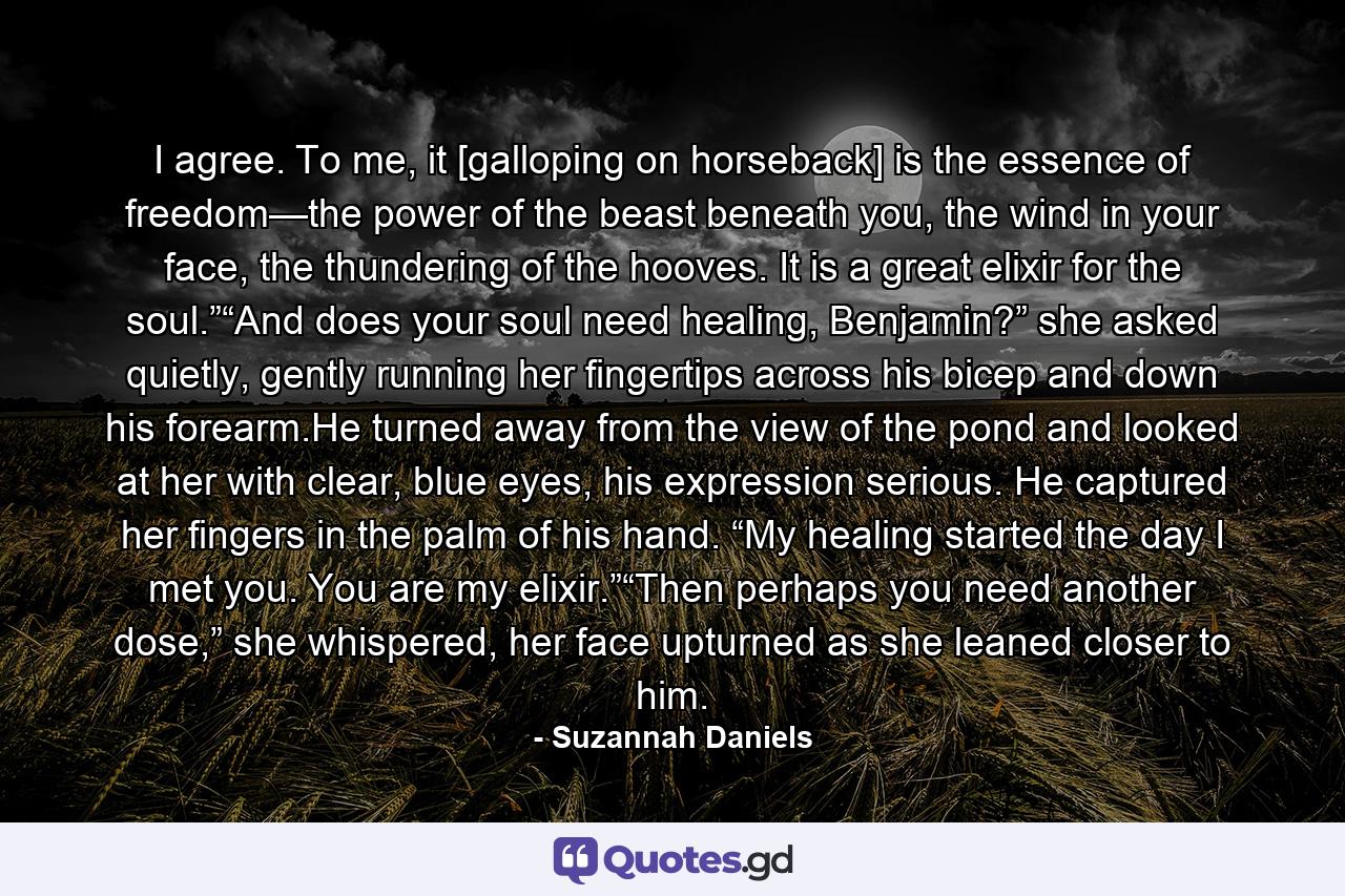 I agree. To me, it [galloping on horseback] is the essence of freedom—the power of the beast beneath you, the wind in your face, the thundering of the hooves. It is a great elixir for the soul.”“And does your soul need healing, Benjamin?” she asked quietly, gently running her fingertips across his bicep and down his forearm.He turned away from the view of the pond and looked at her with clear, blue eyes, his expression serious. He captured her fingers in the palm of his hand. “My healing started the day I met you. You are my elixir.”“Then perhaps you need another dose,” she whispered, her face upturned as she leaned closer to him. - Quote by Suzannah Daniels