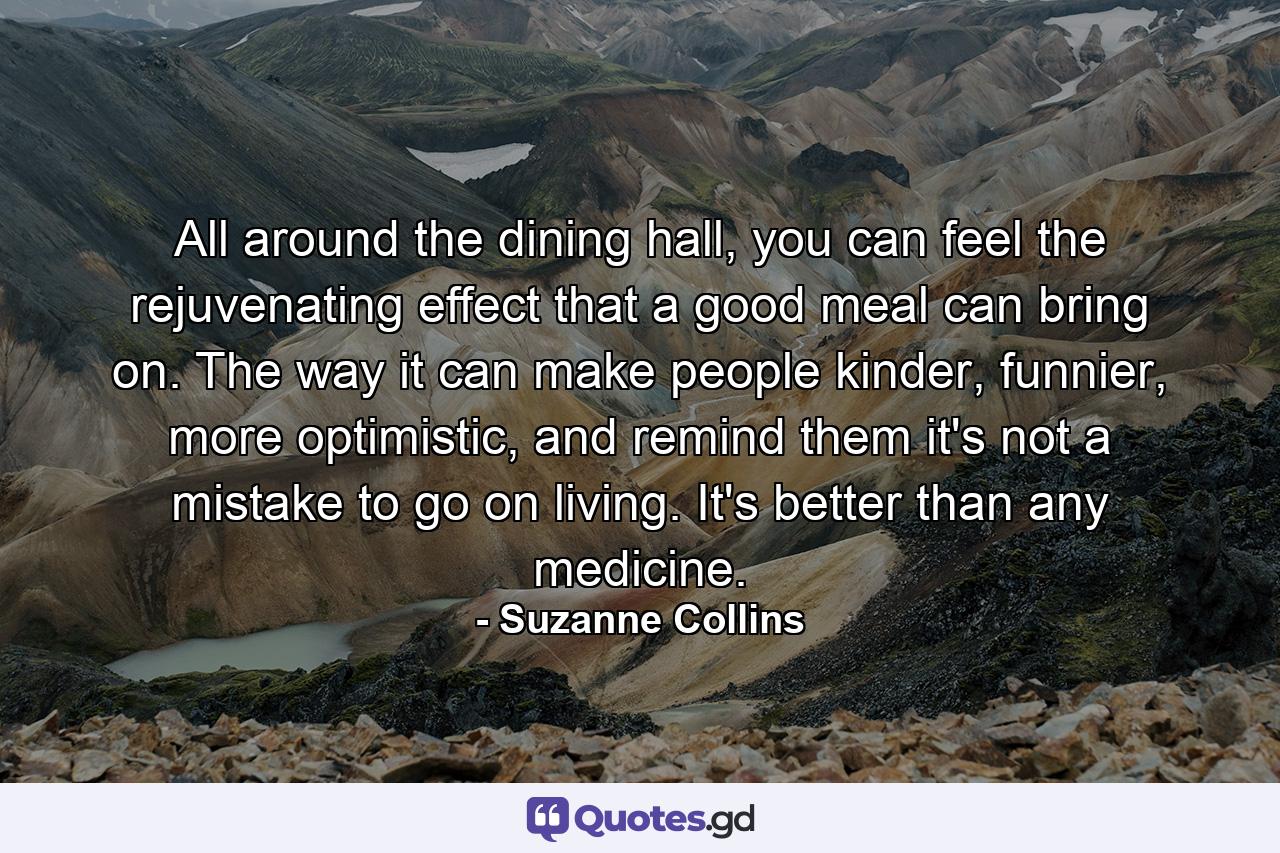 All around the dining hall, you can feel the rejuvenating effect that a good meal can bring on. The way it can make people kinder, funnier, more optimistic, and remind them it's not a mistake to go on living. It's better than any medicine. - Quote by Suzanne Collins