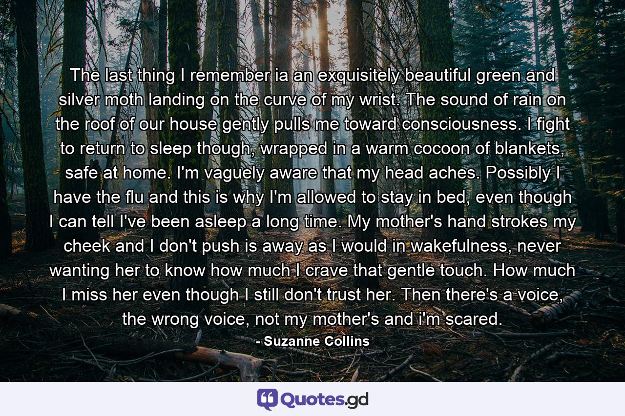 The last thing I remember ia an exquisitely beautiful green and silver moth landing on the curve of my wrist. The sound of rain on the roof of our house gently pulls me toward consciousness. I fight to return to sleep though, wrapped in a warm cocoon of blankets, safe at home. I'm vaguely aware that my head aches. Possibly I have the flu and this is why I'm allowed to stay in bed, even though I can tell I've been asleep a long time. My mother's hand strokes my cheek and I don't push is away as I would in wakefulness, never wanting her to know how much I crave that gentle touch. How much I miss her even though I still don't trust her. Then there's a voice, the wrong voice, not my mother's and i'm scared. - Quote by Suzanne Collins