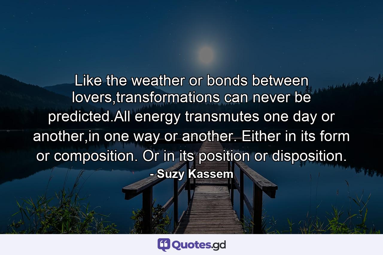 Like the weather or bonds between lovers,transformations can never be predicted.All energy transmutes one day or another,in one way or another. Either in its form or composition. Or in its position or disposition. - Quote by Suzy Kassem