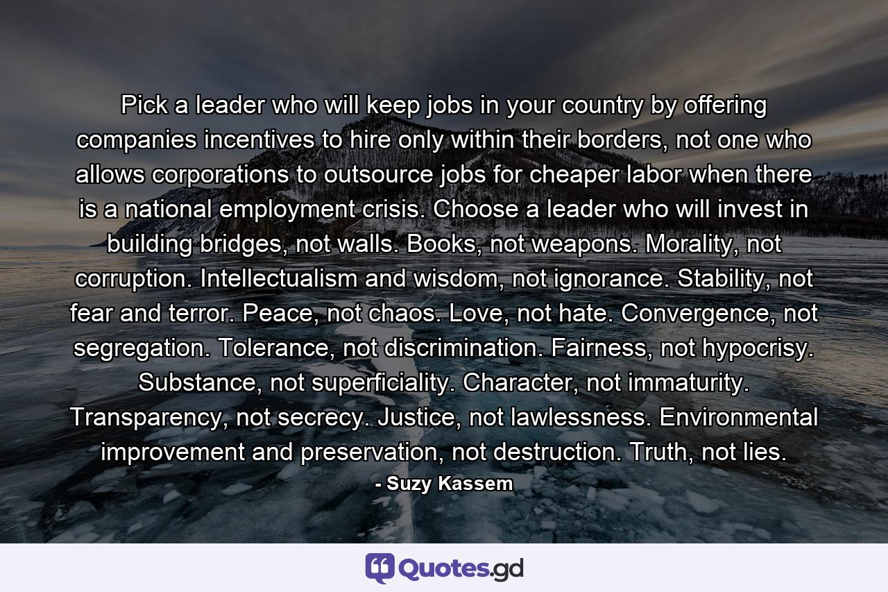 Pick a leader who will keep jobs in your country by offering companies incentives to hire only within their borders, not one who allows corporations to outsource jobs for cheaper labor when there is a national employment crisis. Choose a leader who will invest in building bridges, not walls. Books, not weapons. Morality, not corruption. Intellectualism and wisdom, not ignorance. Stability, not fear and terror. Peace, not chaos. Love, not hate. Convergence, not segregation. Tolerance, not discrimination. Fairness, not hypocrisy. Substance, not superficiality. Character, not immaturity. Transparency, not secrecy. Justice, not lawlessness. Environmental improvement and preservation, not destruction. Truth, not lies. - Quote by Suzy Kassem