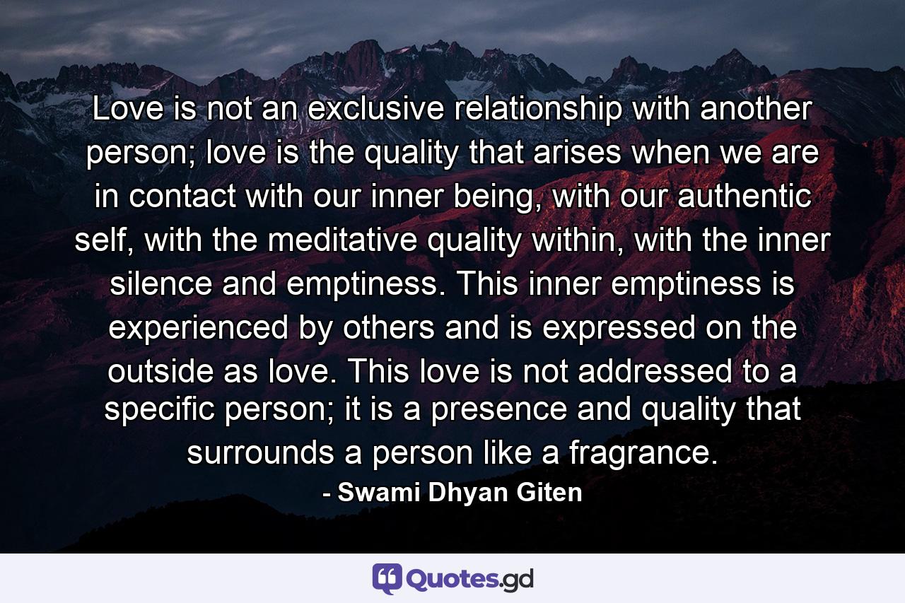Love is not an exclusive relationship with another person; love is the quality that arises when we are in contact with our inner being, with our authentic self, with the meditative quality within, with the inner silence and emptiness. This inner emptiness is experienced by others and is expressed on the outside as love. This love is not addressed to a specific person; it is a presence and quality that surrounds a person like a fragrance. - Quote by Swami Dhyan Giten