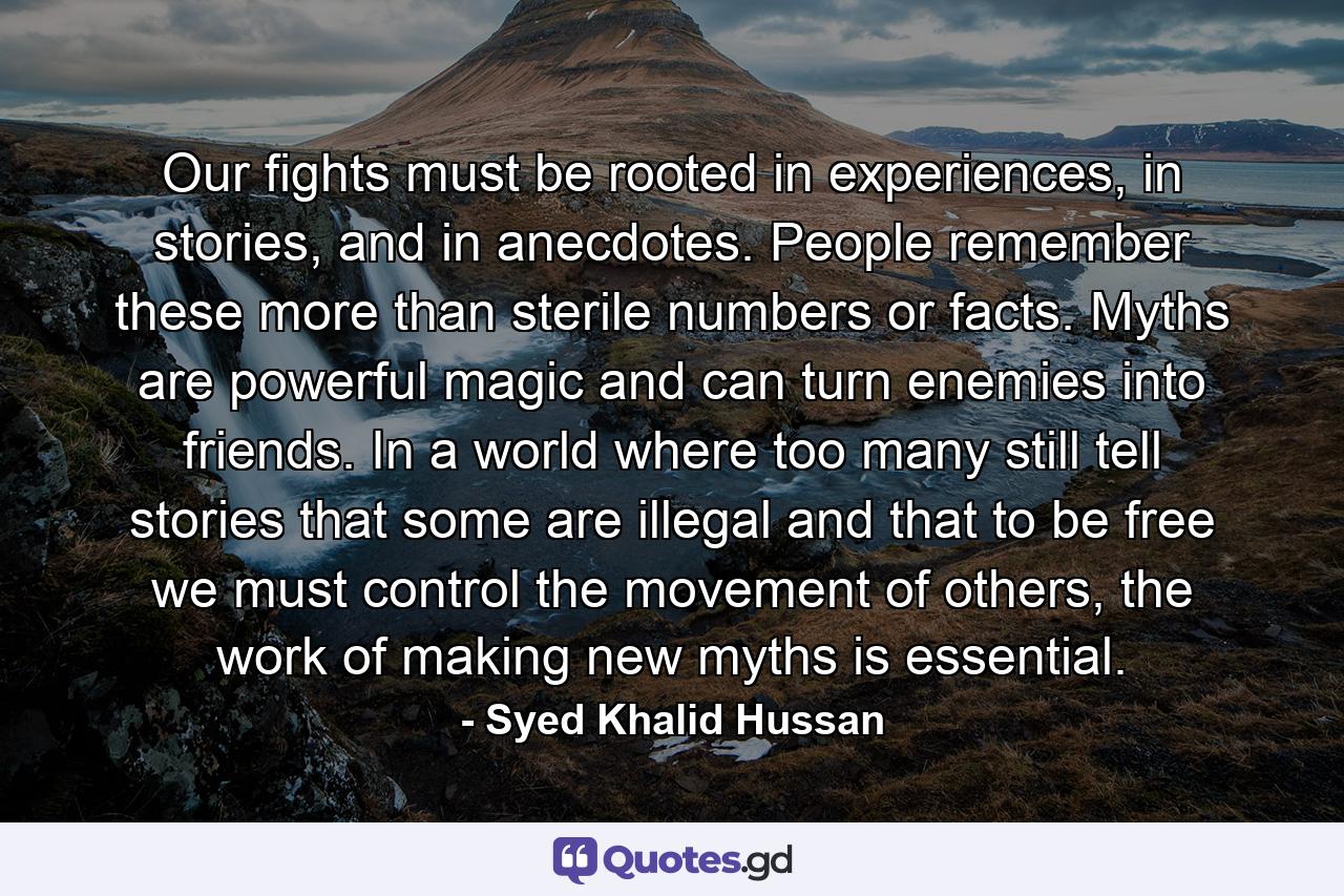 Our fights must be rooted in experiences, in stories, and in anecdotes. People remember these more than sterile numbers or facts. Myths are powerful magic and can turn enemies into friends. In a world where too many still tell stories that some are illegal and that to be free we must control the movement of others, the work of making new myths is essential. - Quote by Syed Khalid Hussan