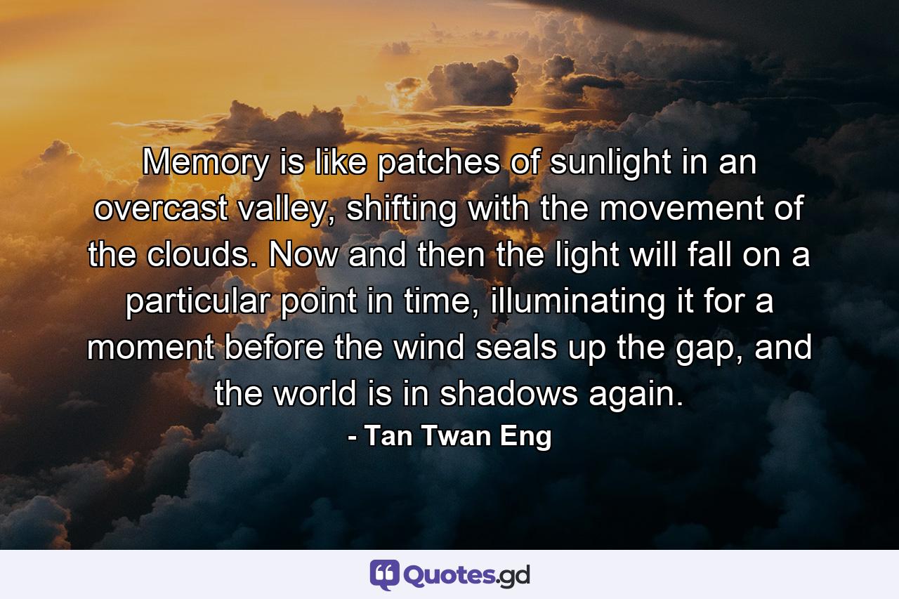 Memory is like patches of sunlight in an overcast valley, shifting with the movement of the clouds. Now and then the light will fall on a particular point in time, illuminating it for a moment before the wind seals up the gap, and the world is in shadows again. - Quote by Tan Twan Eng