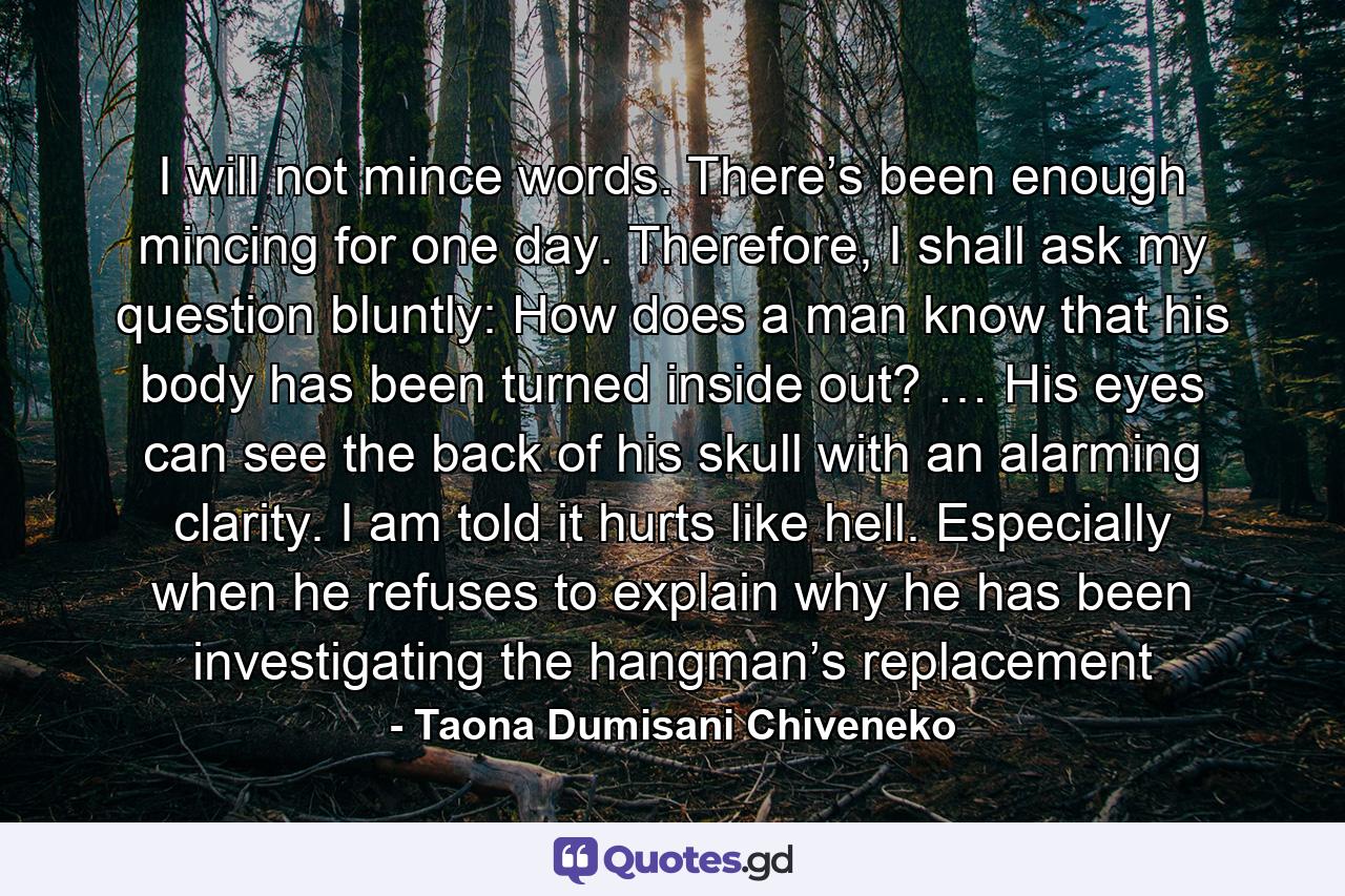 I will not mince words. There’s been enough mincing for one day. Therefore, I shall ask my question bluntly: How does a man know that his body has been turned inside out? … His eyes can see the back of his skull with an alarming clarity. I am told it hurts like hell. Especially when he refuses to explain why he has been investigating the hangman’s replacement - Quote by Taona Dumisani Chiveneko