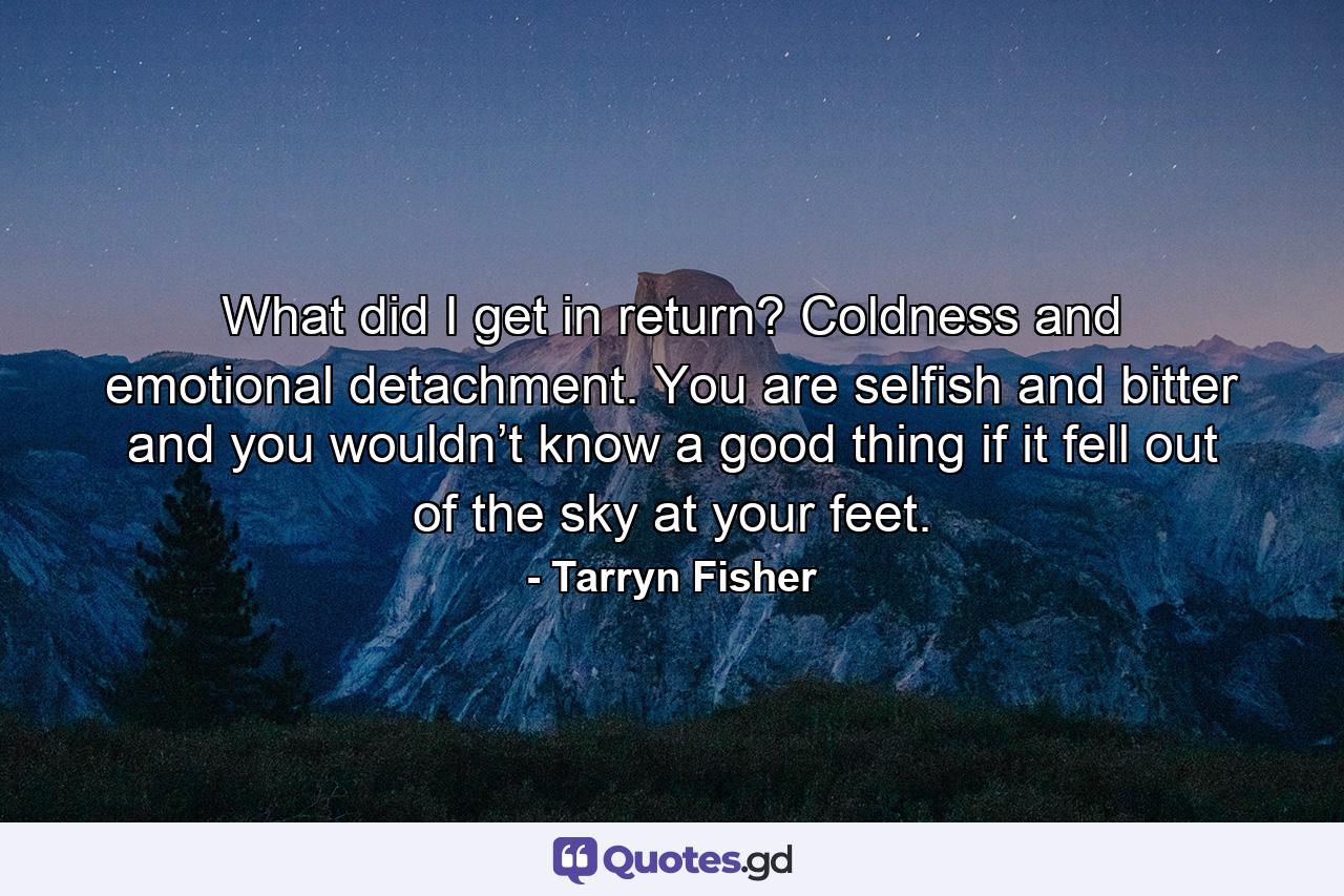 What did I get in return? Coldness and emotional detachment. You are selfish and bitter and you wouldn’t know a good thing if it fell out of the sky at your feet. - Quote by Tarryn Fisher