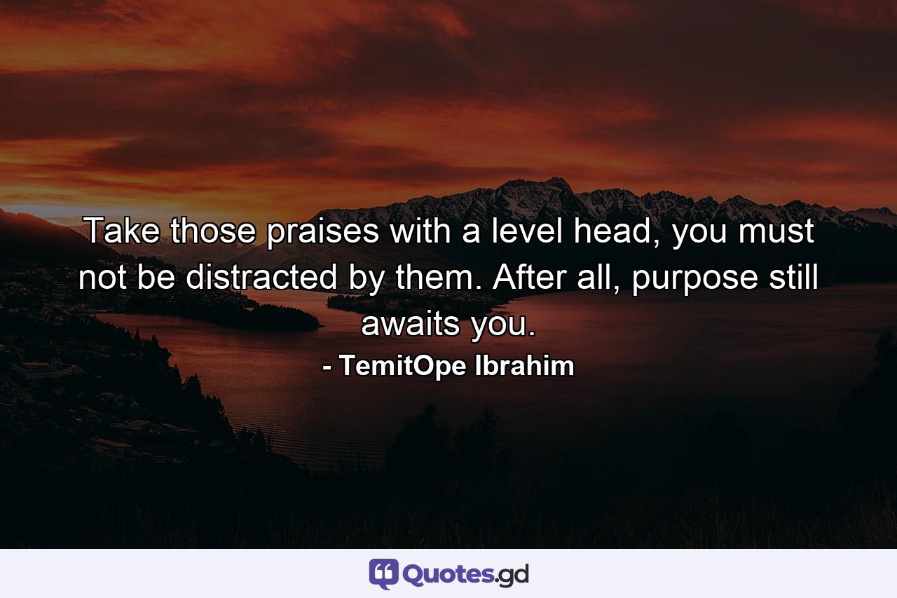 Take those praises with a level head, you must not be distracted by them. After all, purpose still awaits you. - Quote by TemitOpe Ibrahim