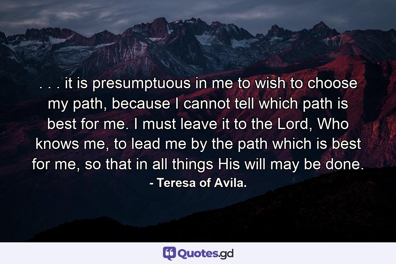 . . . it is presumptuous in me to wish to choose my path, because I cannot tell which path is best for me. I must leave it to the Lord, Who knows me, to lead me by the path which is best for me, so that in all things His will may be done. - Quote by Teresa of Avila.