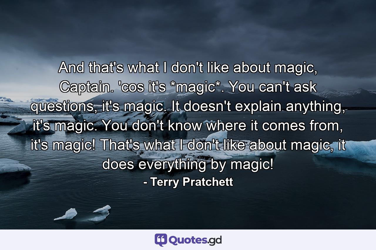 And that's what I don't like about magic, Captain. 'cos it's *magic*. You can't ask questions, it's magic. It doesn't explain anything, it's magic. You don't know where it comes from, it's magic! That's what I don't like about magic, it does everything by magic! - Quote by Terry Pratchett