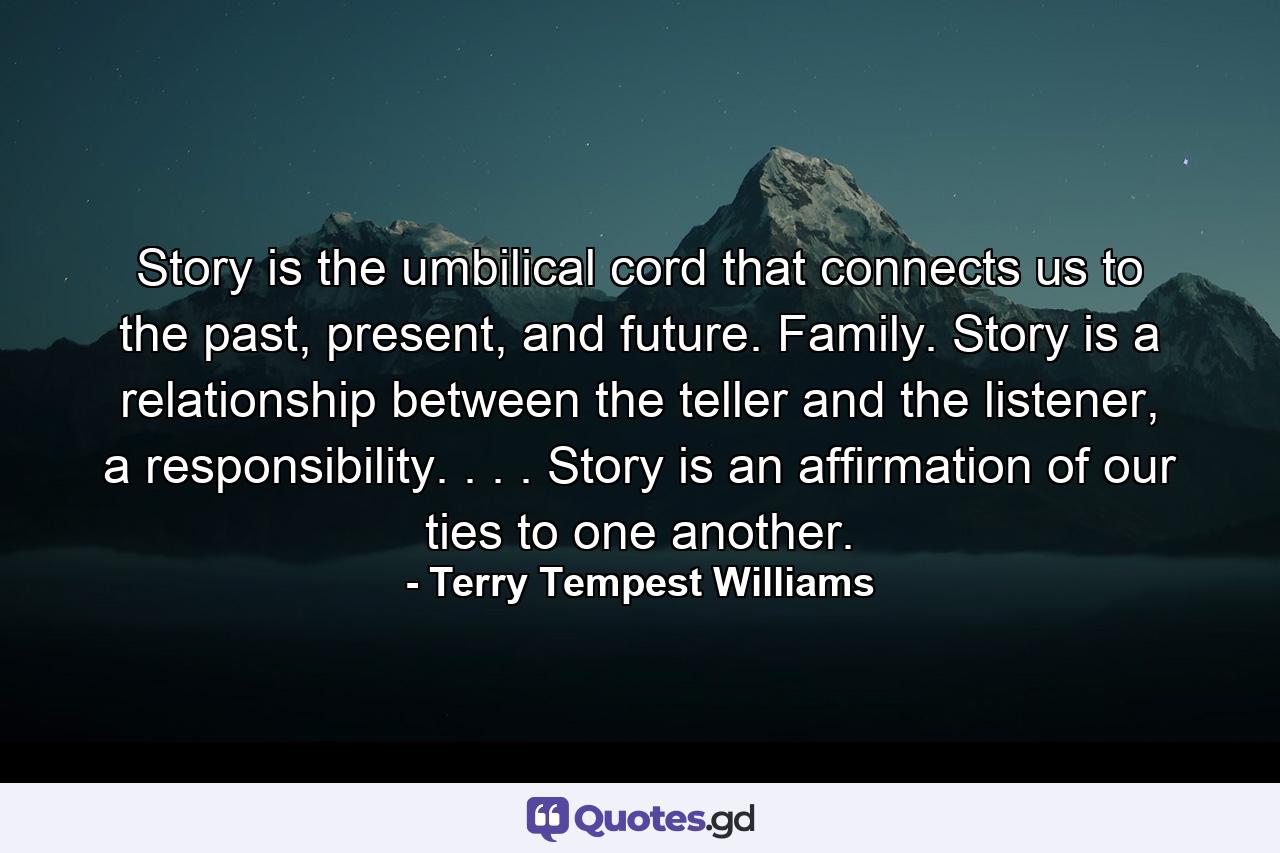 Story is the umbilical cord that connects us to the past, present, and future. Family. Story is a relationship between the teller and the listener, a responsibility. . . . Story is an affirmation of our ties to one another. - Quote by Terry Tempest Williams