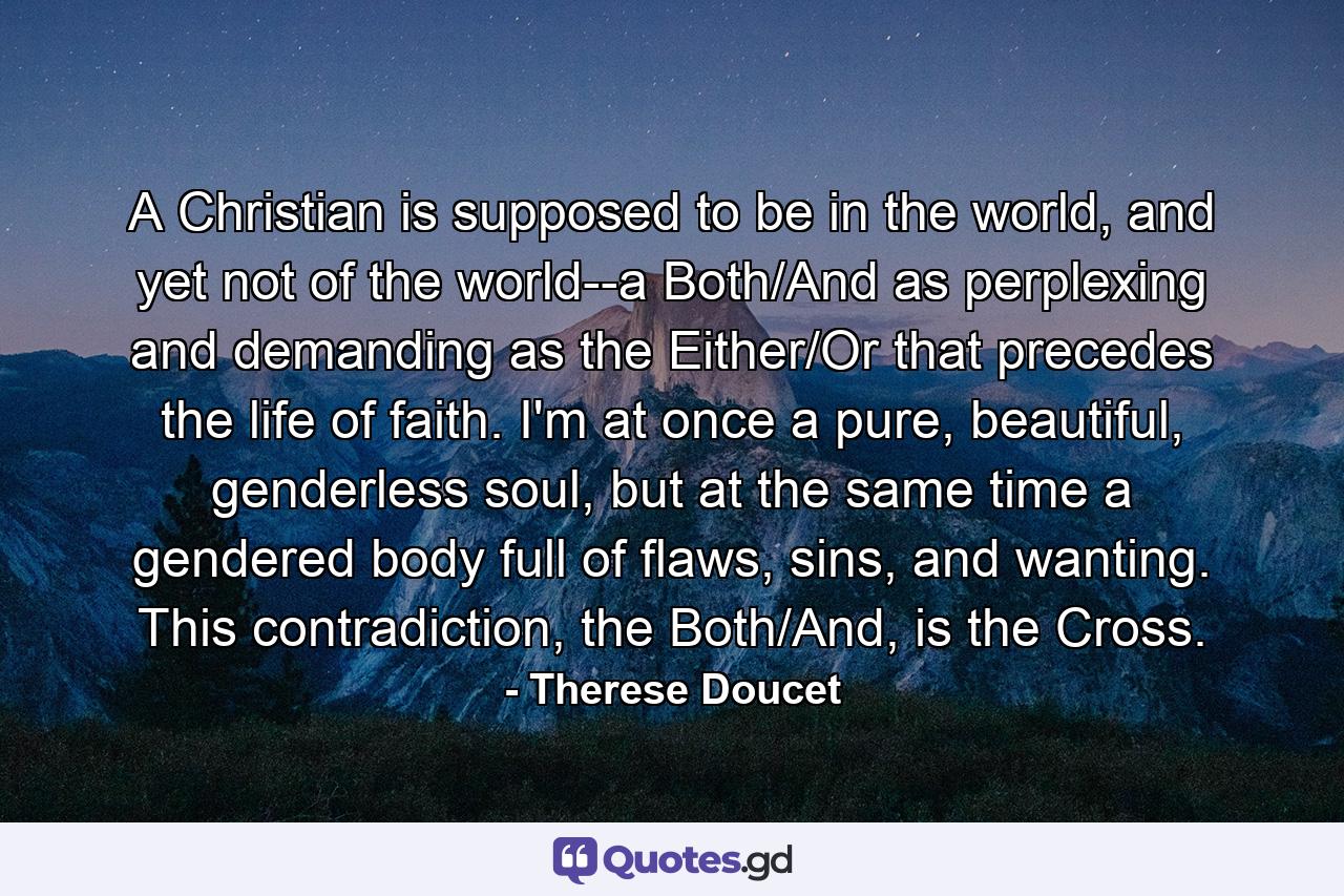 A Christian is supposed to be in the world, and yet not of the world--a Both/And as perplexing and demanding as the Either/Or that precedes the life of faith. I'm at once a pure, beautiful, genderless soul, but at the same time a gendered body full of flaws, sins, and wanting. This contradiction, the Both/And, is the Cross. - Quote by Therese Doucet