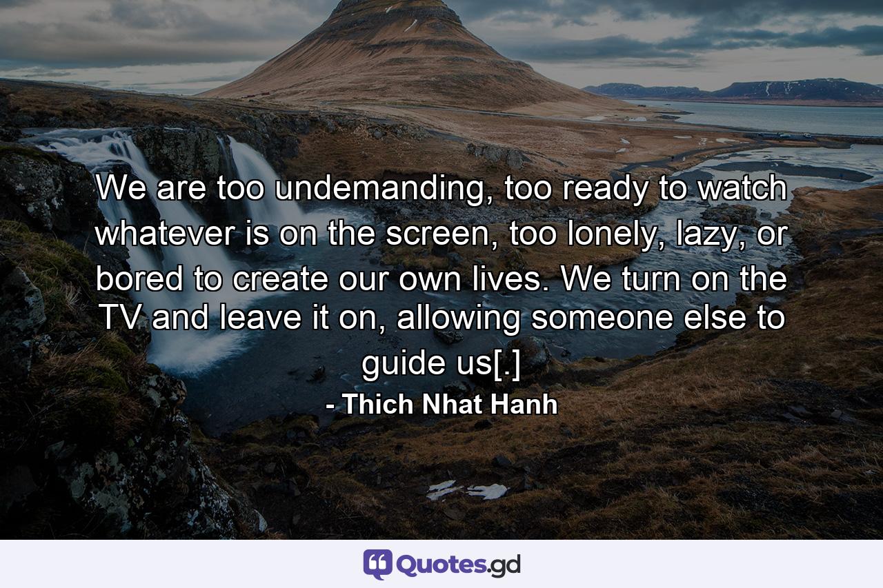 We are too undemanding, too ready to watch whatever is on the screen, too lonely, lazy, or bored to create our own lives. We turn on the TV and leave it on, allowing someone else to guide us[.] - Quote by Thich Nhat Hanh