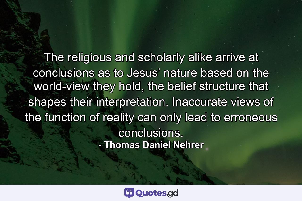 The religious and scholarly alike arrive at conclusions as to Jesus’ nature based on the world-view they hold, the belief structure that shapes their interpretation. Inaccurate views of the function of reality can only lead to erroneous conclusions. - Quote by Thomas Daniel Nehrer