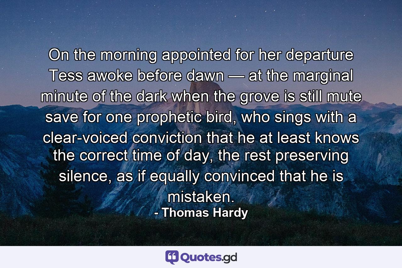 On the morning appointed for her departure Tess awoke before dawn — at the marginal minute of the dark when the grove is still mute save for one prophetic bird, who sings with a clear-voiced conviction that he at least knows the correct time of day, the rest preserving silence, as if equally convinced that he is mistaken. - Quote by Thomas Hardy