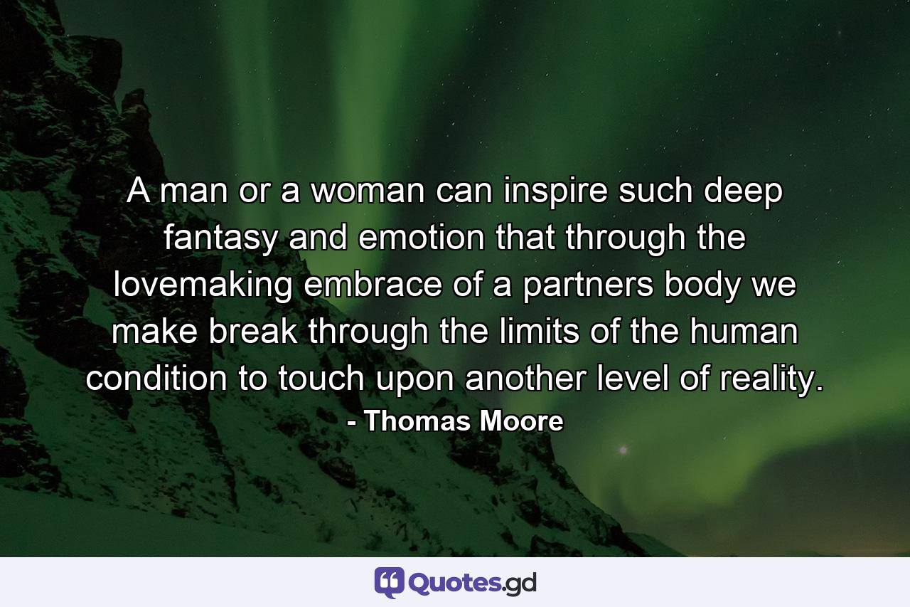 A man or a woman can inspire such deep fantasy and emotion that through the lovemaking embrace of a partners body we make break through the limits of the human condition to touch upon another level of reality. - Quote by Thomas Moore