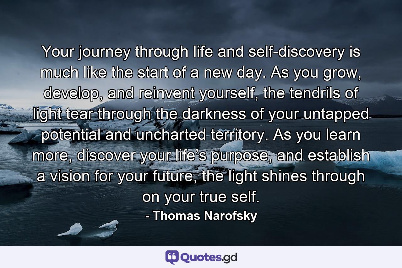 Your journey through life and self-discovery is much like the start of a new day. As you grow, develop, and reinvent yourself, the tendrils of light tear through the darkness of your untapped potential and uncharted territory. As you learn more, discover your life’s purpose, and establish a vision for your future, the light shines through on your true self. - Quote by Thomas Narofsky