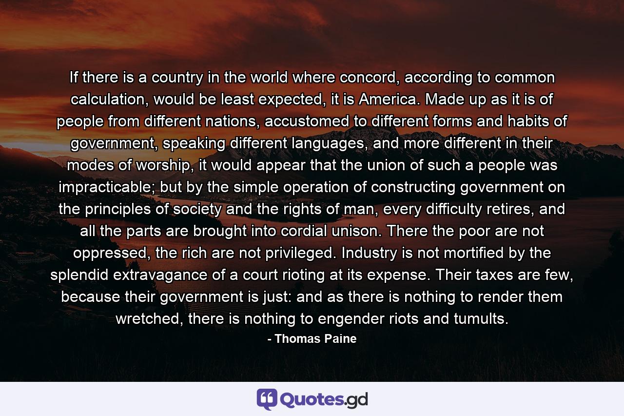 If there is a country in the world where concord, according to common calculation, would be least expected, it is America. Made up as it is of people from different nations, accustomed to different forms and habits of government, speaking different languages, and more different in their modes of worship, it would appear that the union of such a people was impracticable; but by the simple operation of constructing government on the principles of society and the rights of man, every difficulty retires, and all the parts are brought into cordial unison. There the poor are not oppressed, the rich are not privileged. Industry is not mortified by the splendid extravagance of a court rioting at its expense. Their taxes are few, because their government is just: and as there is nothing to render them wretched, there is nothing to engender riots and tumults. - Quote by Thomas Paine