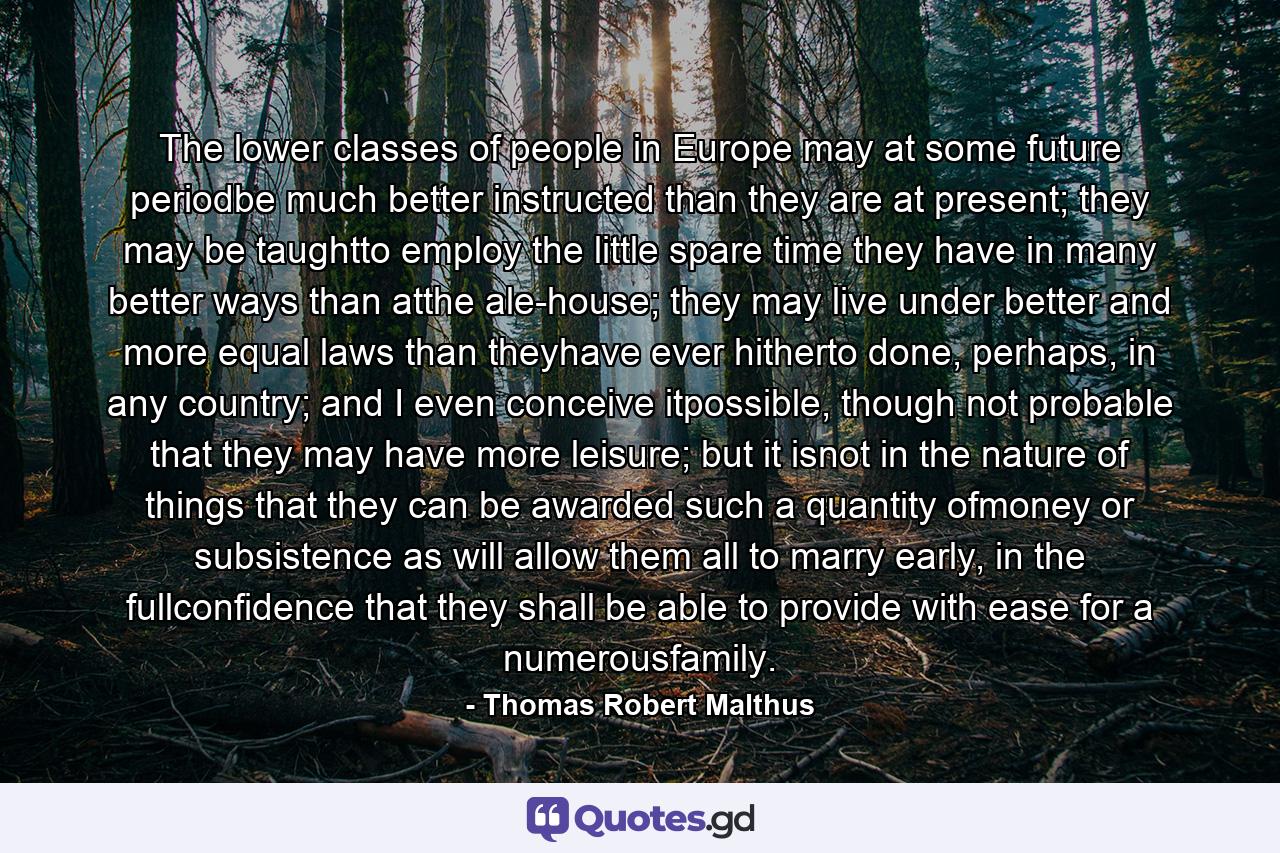 The lower classes of people in Europe may at some future periodbe much better instructed than they are at present; they may be taughtto employ the little spare time they have in many better ways than atthe ale-house; they may live under better and more equal laws than theyhave ever hitherto done, perhaps, in any country; and I even conceive itpossible, though not probable that they may have more leisure; but it isnot in the nature of things that they can be awarded such a quantity ofmoney or subsistence as will allow them all to marry early, in the fullconfidence that they shall be able to provide with ease for a numerousfamily. - Quote by Thomas Robert Malthus