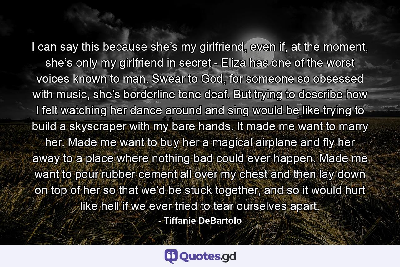 I can say this because she’s my girlfriend, even if, at the moment, she’s only my girlfriend in secret - Eliza has one of the worst voices known to man. Swear to God, for someone so obsessed with music, she’s borderline tone deaf. But trying to describe how I felt watching her dance around and sing would be like trying to build a skyscraper with my bare hands. It made me want to marry her. Made me want to buy her a magical airplane and fly her away to a place where nothing bad could ever happen. Made me want to pour rubber cement all over my chest and then lay down on top of her so that we’d be stuck together, and so it would hurt like hell if we ever tried to tear ourselves apart. - Quote by Tiffanie DeBartolo