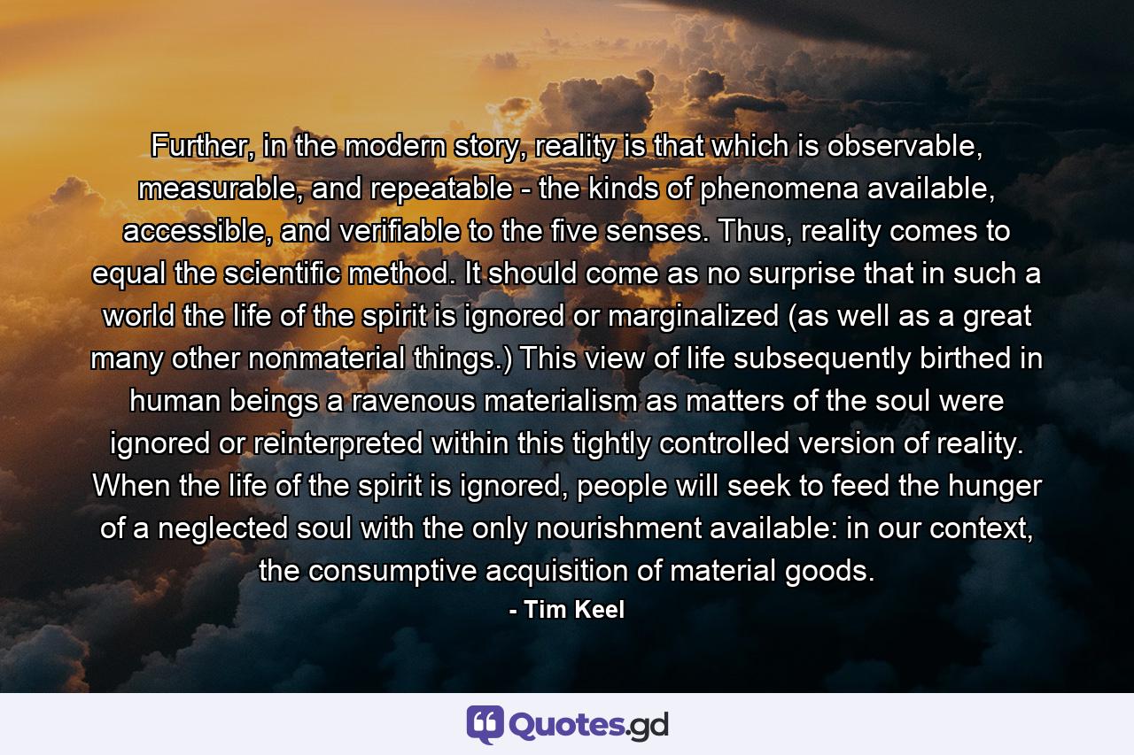 Further, in the modern story, reality is that which is observable, measurable, and repeatable - the kinds of phenomena available, accessible, and verifiable to the five senses. Thus, reality comes to equal the scientific method. It should come as no surprise that in such a world the life of the spirit is ignored or marginalized (as well as a great many other nonmaterial things.) This view of life subsequently birthed in human beings a ravenous materialism as matters of the soul were ignored or reinterpreted within this tightly controlled version of reality. When the life of the spirit is ignored, people will seek to feed the hunger of a neglected soul with the only nourishment available: in our context, the consumptive acquisition of material goods. - Quote by Tim Keel