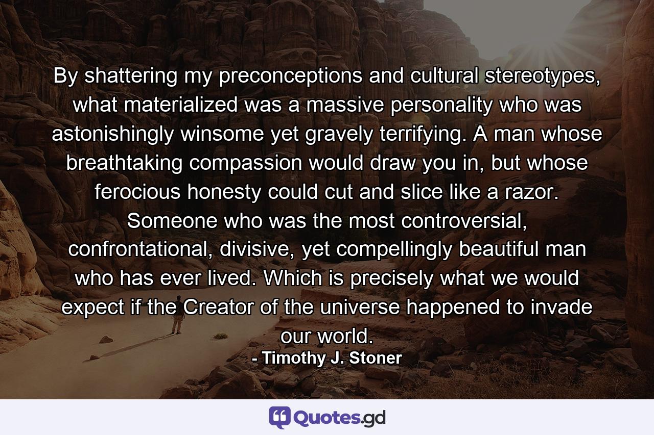 By shattering my preconceptions and cultural stereotypes, what materialized was a massive personality who was astonishingly winsome yet gravely terrifying. A man whose breathtaking compassion would draw you in, but whose ferocious honesty could cut and slice like a razor. Someone who was the most controversial, confrontational, divisive, yet compellingly beautiful man who has ever lived. Which is precisely what we would expect if the Creator of the universe happened to invade our world. - Quote by Timothy J. Stoner