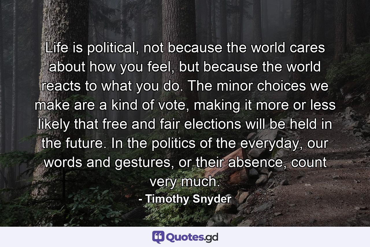 Life is political, not because the world cares about how you feel, but because the world reacts to what you do. The minor choices we make are a kind of vote, making it more or less likely that free and fair elections will be held in the future. In the politics of the everyday, our words and gestures, or their absence, count very much. - Quote by Timothy Snyder